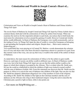Colonization and Wealth in Joseph Conrad s Heart of...
Colonization and Views on Wealth in Joseph Conrad s Heart of Darkness and Chinua Achebe s
Things Fall Apart
The novels Heart of Darkness by Joseph Conrad and Things Fall Apart by Chinua Achebe share a
common theme; both deal with the colonization of Africa by settlers from Europe. When one
examines the motives for this imperialist attitude in each book, one notices that in both books the
motivation for colonization revolves around the gaining of wealth. However Conrad and Achebe
define wealth differently. In Heart of Darkness the Europeans view wealth economically, such as
the trading of ivory. In Things Fall Apart the idea of wealth is viewed by Europeans as belonging
to and spreading the European culture and religion. Despite these ... Show more content on
Helpwriting.net ...
You would think they were praying to it (Conrad 39). Marlow s words demonstrate the colonists
love of ivory and shows that it has been elevated in importance almost to a position of a god. From
this extreme want of the ivory, one can say that ivory is wealth in the minds of the settlers in Heart
of Darkness.
As stated above, the main reason for colonization of Africa is for the settlers to gain wealth.
However, each type of society can define wealth in different ways. In Heart of Darkness wealth
was ivory, but in the book Things Fall Apart one can see that the settlers define wealth as the
degree to which their religion is accepted by the Africans. This is evident when Mr. Smith says,
He saw the world as a battlefield in which the children of light were locked in mortal conflict
with the sons of darkness (Achebe 184). From this statement one discovers that Mr. Smith sees his
purpose in Africa is to convert the sons of darkness into children of the light. One can also see that
Mr. Smith has adopted a Manichean allegorical view of the members of each of the religions.
According to Mr. Smith The children of the light are the Christian members and the sons of
darkness are the Africans who cling to their traditional religion. Using this term to describe the
Christians puts a positive light on them, while it also points out
... Get more on HelpWriting.net ...
 