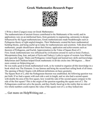 Greek Mathematics Research Paper
1.Write a short (2 pages) essay on Greek Mathematics
The mathematicians of ancient Greece contributed to the Mathematic of the world, and its
applications vary on an intellectual basis, from geometry to engineering, astronomy to design.
Influenced by the Egypt mathematicians, Greek mathematicians made breakthroughs such as
Pythagoras theory of right angled triangles. Their Mathematic created the basic mathematical
building blocks, and being useful up to today for mathematicians and scientists. Talk about Geek
mathematic, people should know about their history, application and achievements such as:
theorem of Pythagoras, and Euclid, Approximation to the Value of Square Root of 2.
First, Greek mathematicians was influenced by civilizations around its such as Ionia (Turkey),
Mesopotamia (Iraq, Iran, and part of Syria and Turkey), Lydia (a region of western Asia Minor),
and especially Egypt. Thales and Pythagoras visited Egypt and learned new skills and knowledge.
Babylonian and Chaldean helped Greek mathematic in divide circles into 360 degrees. ... Show
more content on Helpwriting.net ...
He was really good at Greek mathematical work, so he wanted to organize all this knowledge in a
book which was The Elements. It was famous and being the second best selling book of all times.
The opening of Book I begins with different definitions on basic geometry.
The Square Root of 2, after the Pythagorean theorem was established, the following question was
put forth: If we had a square with each side a unit in length, and we also had a second square
with double the area of the first square, how would the side of the second square compare to the
side of the first square? This is the origin of the question regarding the square root of 2. The
Pythagoreans could not solve the puzzle, and they finally faced up to the reality that no ratio of
two whole numbers could express the value of the square root of 2, so they looked into
... Get more on HelpWriting.net ...
 