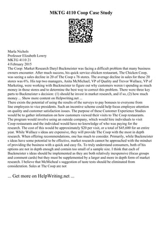 MKTG 4110 Coop Case Study
Marla Nichols
Professor Elizabeth Lowry
MKTG 4110 21
4 February 2015
The Coop: Market Research Daryl Buckmeister was facing a difficult problem that many business
owners encounter. After much success, his quick service chicken restaurant, The Chicken Coop,
was seeing a sales decline in 20 of The Coop s 76 stores. The average decline in sales for these 20
stores was 6%. His top two managers, Anita McMichael, VP of Quality and Trevor Wallace, VP of
Marketing, were working with Buckmeister to figure out why customers weren t spending as much
money in those stores and to determine the best way to correct this problem. There were three key
parts to Buckmeister s decision: (1) should he invest in market research, and if so, (2) how much
money ... Show more content on Helpwriting.net ...
There exists the potential of using the results of the surveys to pay bonuses to everyone from
line employees to vice presidents. Such an incentive scheme could help focus employee attention
on quality and customer satisfaction issues. The purpose of these Customer Experience Studies
would be to gather information on how customers viewed their visits to The Coop restaurants.
The program would involve using an outside company, which would hire individuals to visit
Coop restaurants and the individual would have no knowledge of who was paying for the
research. The cost of this would be approximately $20 per visit, or a total of $45,600 for an entire
year. While Wallace s ideas are expensive, they will provide The Coop with the most in depth
research. When offering recommendations, one has much to consider. Primarily, while Buckmeister
s ideas have some potential to be effective, market research cannot be approached with the mindset
of providing the business with a quick and easy fix. To truly understand consumers, both of his
options are not in depth enough and contain too small of a sample size. I think that each of
Buckmeister s ideas should be implemented as they are both relatively inexpensive (focus groups
and comment cards) but they must be supplemented by a larger and more in depth form of market
research. I believe that McMicheal s suggestion of taste tests should be eliminated from
consideration. Sales at The Coop are not
... Get more on HelpWriting.net ...
 