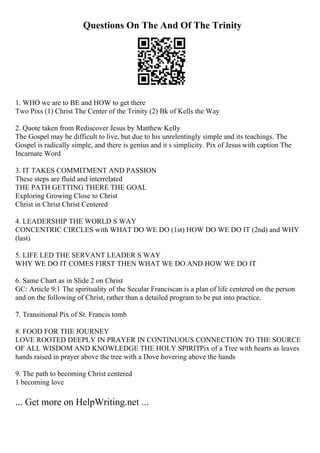 Questions On The And Of The Trinity
1. WHO we are to BE and HOW to get there
Two Pixs (1) Christ The Center of the Trinity (2) Bk of Kells the Way
2. Quote taken from Rediscover Jesus by Matthew Kelly
The Gospel may be difficult to live, but due to his unrelentingly simple and its teachings. The
Gospel is radically simple, and there is genius and it s simplicity. Pix of Jesus with caption The
Incarnate Word
3. IT TAKES COMMITMENT AND PASSION
These steps are fluid and interrelated
THE PATH GETTING THERE THE GOAL
Exploring Growing Close to Christ
Christ in Christ Christ Centered
4. LEADERSHIP THE WORLD S WAY
CONCENTRIC CIRCLES with WHAT DO WE DO (1st) HOW DO WE DO IT (2nd) and WHY
(last)
5. LIFE LED THE SERVANT LEADER S WAY
WHY WE DO IT COMES FIRST THEN WHAT WE DO AND HOW WE DO IT
6. Same Chart as in Slide 2 on Christ
GC: Article 9:1 The spirituality of the Secular Franciscan is a plan of life centered on the person
and on the following of Christ, rather than a detailed program to be put into practice.
7. Transitional Pix of St. Francis tomb
8. FOOD FOR THE JOURNEY
LOVE ROOTED DEEPLY IN PRAYER IN CONTINUOUS CONNECTION TO THE SOURCE
OF ALL WISDOM AND KNOWLEDGE THE HOLY SPIRITPix of a Tree with hearts as leaves
hands raised in prayer above the tree with a Dove hovering above the hands
9. The path to becoming Christ centered
1 becoming love
... Get more on HelpWriting.net ...
 