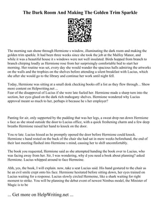 The Dark Room And Making The Golden Trim Sparkle
The morning sun shone through Hermione s window, illuminating the dark room and making the
golden trim sparkle. It had been three weeks since she took the job at the Malfoy Manor, and
while it was a beautiful house it s windows were not well insulated. Birds hopped from branch to
branch chirping loudly as Hermione rose from her surprisingly comfortable bed to start her
morning. Her routine was set, every day she would wander the spacious halls admiring the artworks
on the walls and the trophies on the shelves before attending a silent breakfast with Lucius, which
she after she would go to the library and continue her work until night fell.
Today, Hermione was sitting at a small desk checking books off a list as they flew through... Show
more content on Helpwriting.net ...
Fear of the disapproval of Lucius if she were late fueled her. Hermione made a sharp turn into the
section, her eyes glued on the dark rich mahogany shelves. Hermione wondered why Lucius
approval meant so much to her, perhaps it because he s her employer?
Panting for air, only supported by the pudding that was her legs, a sweat drop ran down Hermione
s face as she stood outside the door to Lucius office, with a quick freshening charm and a few deep
breaths Hermione raised her hand to knock on the door.
You re late. Lucius hissed as he promptly opened the door before Hermione could knock.
Hermione s hand rested on the back of the chair she had sat in mere weeks beforehand, the end of
their last meeting flashed into Hermione s mind, causing her to shift uncomfortably.
The book you requested, Hermione said as she attempted handing the book over to Lucius, who
was facing away from her. Sir, I was wondering, why d you need a book about planning? asked
Hermione. Lucius whipped around to face Hermoine.
Ahh, yes, the book, I will explain. now, take a seat Lucius said. His hand gestured to the chair as
he an evil smile crept onto his face. Hermione hesitated before sitting down, her eyes trained on
Lucius waiting for a response. Lucius slowly circled Hermoine, like a shark waiting for right
moment to strike. You will be planning the debut event of newest Nimbus model, the Minister of
Magic is to be
... Get more on HelpWriting.net ...
 