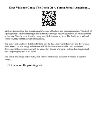 Does Violence Cause The Death Of A Young Somali-American...
Violence is something that impacts people because of badness and misunderstanding. The death of
a young somali american teenagers leaves family distraught and police puzzled on what happened
to this boy. Nobody knew how the young man died , it was a mystery. The family were sad and
confused , they wanted answers immediately.
The family and neighbors didn t understand how he died , they wanted answers and they wanted
them NOW ! He was happy and content with his life he was not suicidal , and he was not
depressed. Nothing was wrong with the young boy Hamza Warsame , so they didn t understand
how the young boy fell to his death.
The family and police and doctors , didn t know what caused the death. No cause of death or
autopsy
... Get more on HelpWriting.net ...
 