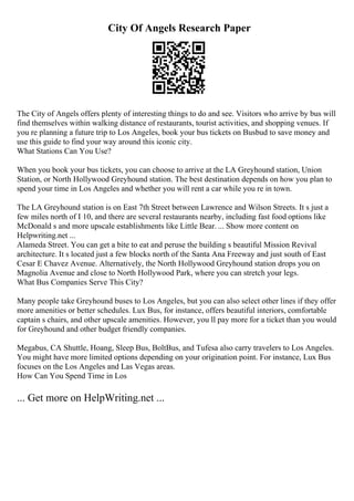 City Of Angels Research Paper
The City of Angels offers plenty of interesting things to do and see. Visitors who arrive by bus will
find themselves within walking distance of restaurants, tourist activities, and shopping venues. If
you re planning a future trip to Los Angeles, book your bus tickets on Busbud to save money and
use this guide to find your way around this iconic city.
What Stations Can You Use?
When you book your bus tickets, you can choose to arrive at the LA Greyhound station, Union
Station, or North Hollywood Greyhound station. The best destination depends on how you plan to
spend your time in Los Angeles and whether you will rent a car while you re in town.
The LA Greyhound station is on East 7th Street between Lawrence and Wilson Streets. It s just a
few miles north of I 10, and there are several restaurants nearby, including fast food options like
McDonald s and more upscale establishments like Little Bear. ... Show more content on
Helpwriting.net ...
Alameda Street. You can get a bite to eat and peruse the building s beautiful Mission Revival
architecture. It s located just a few blocks north of the Santa Ana Freeway and just south of East
Cesar E Chavez Avenue. Alternatively, the North Hollywood Greyhound station drops you on
Magnolia Avenue and close to North Hollywood Park, where you can stretch your legs.
What Bus Companies Serve This City?
Many people take Greyhound buses to Los Angeles, but you can also select other lines if they offer
more amenities or better schedules. Lux Bus, for instance, offers beautiful interiors, comfortable
captain s chairs, and other upscale amenities. However, you ll pay more for a ticket than you would
for Greyhound and other budget friendly companies.
Megabus, CA Shuttle, Hoang, Sleep Bus, BoltBus, and Tufesa also carry travelers to Los Angeles.
You might have more limited options depending on your origination point. For instance, Lux Bus
focuses on the Los Angeles and Las Vegas areas.
How Can You Spend Time in Los
... Get more on HelpWriting.net ...
 