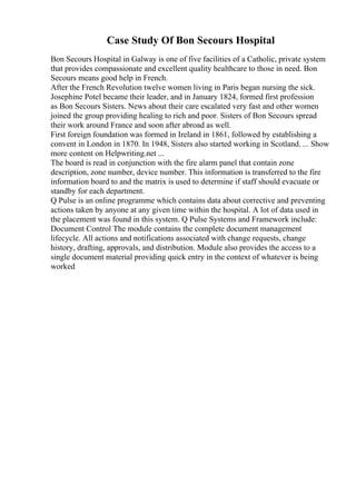 Case Study Of Bon Secours Hospital
Bon Secours Hospital in Galway is one of five facilities of a Catholic, private system
that provides compassionate and excellent quality healthcare to those in need. Bon
Secours means good help in French.
After the French Revolution twelve women living in Paris began nursing the sick.
Josephine Potel became their leader, and in January 1824, formed first profession
as Bon Secours Sisters. News about their care escalated very fast and other women
joined the group providing healing to rich and poor. Sisters of Bon Secours spread
their work around France and soon after abroad as well.
First foreign foundation was formed in Ireland in 1861, followed by establishing a
convent in London in 1870. In 1948, Sisters also started working in Scotland. ... Show
more content on Helpwriting.net ...
The board is read in conjunction with the fire alarm panel that contain zone
description, zone number, device number. This information is transferred to the fire
information board to and the matrix is used to determine if staff should evacuate or
standby for each department.
Q Pulse is an online programme which contains data about corrective and preventing
actions taken by anyone at any given time within the hospital. A lot of data used in
the placement was found in this system. Q Pulse Systems and Framework include:
Document Control The module contains the complete document management
lifecycle. All actions and notifications associated with change requests, change
history, drafting, approvals, and distribution. Module also provides the access to a
single document material providing quick entry in the context of whatever is being
worked
 