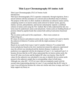 Thin Layer Chromatography Of Amino Acid
Thin Layer Chromatography (TLC) of Amino Acids
Introduction:
Thin layer chromatography (TLC) separates compounds, through migration, from a
mixed solution with the assistance of a solvent and an absorbent strip of cellulose.
The purpose of this lab is to allow students to determine an unknown amino acid by
comparing results to six known amino acids (slowest to fastest: lysine, glycine,
alanine, tyrosine, phenylalanine, and leucine) and properly separate a combined
solution of amino acids using the TLC method. But to fully understand the lab, two
terms must be understood: amino acid and protein. Amino acids are building blocks of
proteins linked by peptide bonds that contain both carboxyl and amino functional
groups.
The six amino acids used in this experiment: ... Show more content on
Helpwriting.net ...
Rf values for known and unknown amino acids. Lanes 2 and 4 were used to identify
the unknown (Unknown T) amino acid with the slight assistance of Lane 1.
Discussion:
Based on my results from Lanes 2 and 4, I predict Unknown T to contain both
lysine and glycine based on the slow reaction/movement the unknown experienced
once the solvent was introduced and the shortest distance it underwent. My
prediction was supported with the development of Lane 2. As I analyzed Lane 2, it
became obvious that the six Rf values represented the six known amino acids; the
lowest Rf value was lysine and the highest Rf value was leucine. Once the Rf
values for the unknown was calculated it was easy to identify the two amino acids
present in the unknown sample due to corresponding values in both lanes.
Although one value (Rf = 0.515) in Lane 4 did not completely match with the
second value (representing glycine) in Lane 2, I can conclude that the Rf value in
Lane 4 was still glycine because the values are similar and close in range, and Lane 1
helps support my theory as
 