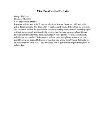 Vice Presidential Debates
Olesya Tipikina
October, 9th, 2016
Vice Presidential Debate
I was not able to watch the debate the day it took place, however I did watch the
entire debate online a few days after. It has been extremely difficult for me to watch
this debate as well as the presidential debates focusing solely on their speaking styles,
without paying much attention to the content that they are speaking about. It was
also difficult to understand both candidates in some places, for they continuously
talked over one another! Kain seemed to have more thought out answers. At one
point Pence even asked, Did you work on that one a long time? Cause that had a lot
of really creative lines in it. They both used lots of personal examples throughout the
debate. For
 