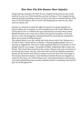 How Does The Kite Runner Show Injustice
Imagine having someone to be there for you. Imagine having someone that would
stand up for you even if that meant they got hurt in doing so. Now, imagine having
someone that did everything to please you but in the end you returned nothing. In the
story of The Kite Runner, that is exactly what had played out until one day Amir
received a phone call.
Injustice is a situation in which the rights of a person or a group of people are
ignored. Many acts of injustice are still committed across the world. Much of the
society that we live in is blind to the real world and may not notice these crimes.
Khaled Hosseini wrote a story that is filled with injustice throughout. In the end
however, Amir, the protagonist, redeemed himself by executing acts of goodwill....
Show more content on Helpwriting.net ...
They played almost every day outside and Amir always read to him. Hassan was a
servant to Amir s family and was a Hazara, or Persian speaking people who are a
minority in Afghanistan. Amir never really considered Hassan as his friend, or so he
thought when he was younger. The people of Kabul, Afghanistan didn t respect any
Hazara. They found them as poison to the country. Hassan in the story was known as
an amazing kite runner. One day, after Amir had won the kite fighting tournament,
Hassan ran the last kite Amir had cut. Hassan was lost for hours and Amir began to
feel anxious about the situation. Amir had discovered that Hassan was trapped in a
corner by three boys, one of them being Assef. Assef represented the word injustice.
Amir had watched Hassan get sexually assaulted and this is something Amir had felt
guilt for all throughout his
 