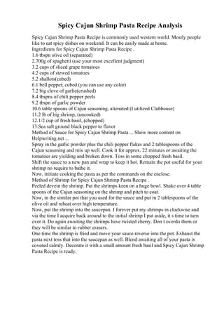 Spicy Cajun Shrimp Pasta Recipe Analysis
Spicy Cajun Shrimp Pasta Recipe is commonly used western world. Mostly people
like to eat spicy dishes on weekend. It can be easily made at home.
Ingredients for Spicy Cajun Shrimp Pasta Recipe .
1.6 tbspn olive oil (separated)
2.700g of spaghetti (use your most excellent judgment)
3.2 cups of sliced grape tomatoes
4.2 cups of stewed tomatoes
5.2 shallots(cubed)
6.1 bell pepper, cubed (you can use any color)
7.2 big clove of garlic(crushed)
8.4 tbspns of chili pepper peels
9.2 tbspn of garlic powder
10.6 table spoons of Cajun seasoning, alienated (I utilized Clubhouse)
11.2 lb of big shrimp, (uncooked)
12.1/2 cup of fresh basil, (chopped)
13.Sea salt ground black pepper to flavor
Method of Sauce for Spicy Cajun Shrimp Pasta ... Show more content on
Helpwriting.net ...
Spray in the garlic powder plus the chili pepper flakes and 2 tablespoons of the
Cajun seasoning and mix up well. Cook it for approx. 22 minutes or awaiting the
tomatoes are yielding and broken down. Toss in some chopped fresh basil.
Shift the sauce to a new pan and wrap to keep it hot. Remain the pot useful for your
shrimp no require to bathe it.
Now, initiate cooking the pasta as per the commands on the enclose.
Method of Shrimp for Spicy Cajun Shrimp Pasta Recipe .
Peeled devein the shrimp. Put the shrimps keen on a huge bowl. Shake over 4 table
spoons of the Cajun seasoning on the shrimp and pitch to coat.
Now, in the similar pot that you used for the sauce and put in 2 tablespoons of the
olive oil and reheat over high temperature.
Now, put the shrimp into the saucepan. I forever put my shrimps in clockwise and
via the time I acquire back around to the initial shrimp I put aside, it s time to turn
over it. Do again awaiting the shrimps have twisted cherry. Don t overdo them or
they will be similar to rubber erasers.
One time the shrimp is fried and move your sauce reverse into the pot. Exhaust the
pasta next toss that into the saucepan as well. Blend awaiting all of your pasta is
covered calmly. Decorate it with a small amount fresh basil and Spicy Cajun Shrimp
Pasta Recipe is ready,
 