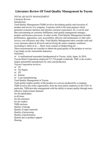 Literature Review Of Total Quality Management In Toyota
TOTAL QUALITY MANAGEMENT
Literature Review
Introduction:
Total Quality Management (TQM) involves developing quality and execution of
product and service of a company. Customer relish is the main purpose which
generates customer attention and satisfies customer expectation. So, it can be said
that concentrating on customer fulfillment, total quality management manages
peoples and business processes. In other words, Total Quality Management includes
performance, appearance, easy accessibility, delivery and maintenance or after sales
service, cost efficiency and value. Total Quality Management takes consider each and
every measures taken at all levels and involving the entire company workforce.
According to Ahire et al., ... Show more content on Helpwriting.net ...
These measurements are consider to obtain the good quality of the product or service.
Case Study on the Automobile Industries:
TOYOTA
пѓ A multinational automaker headquartered in Toyota, Aichi, Japan. In 2010,
Toyota Motor Corporation employed 317,734 people worldwide. TMC is the world s
largest automobile manufacturer by sales and production.
Toyota Corporation involves:
пѓ 5S
пѓ Six Sigma
пѓ JIT
пѓ Kaizen
пѓ Lean manufacturing
Total Quality Management in Toyota:
Total quality implies quality of the product or a service produced by a company.
TQM involves the entire organization, from the most junior employee to the CEO. In
particular, TQM provides management with the ability to ensure quality through more
effective improvement channels
for all stakeholders
at all times
for all customers
for all vendors
TQM encloses
Quality of design
Quality of input materials
Quality of processing
Quality of performance
Quality due to product support
Deming
 