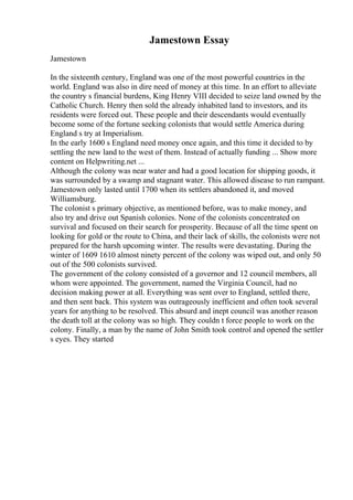Jamestown Essay
Jamestown
In the sixteenth century, England was one of the most powerful countries in the
world. England was also in dire need of money at this time. In an effort to alleviate
the country s financial burdens, King Henry VIII decided to seize land owned by the
Catholic Church. Henry then sold the already inhabited land to investors, and its
residents were forced out. These people and their descendants would eventually
become some of the fortune seeking colonists that would settle America during
England s try at Imperialism.
In the early 1600 s England need money once again, and this time it decided to by
settling the new land to the west of them. Instead of actually funding ... Show more
content on Helpwriting.net ...
Although the colony was near water and had a good location for shipping goods, it
was surrounded by a swamp and stagnant water. This allowed disease to run rampant.
Jamestown only lasted until 1700 when its settlers abandoned it, and moved
Williamsburg.
The colonist s primary objective, as mentioned before, was to make money, and
also try and drive out Spanish colonies. None of the colonists concentrated on
survival and focused on their search for prosperity. Because of all the time spent on
looking for gold or the route to China, and their lack of skills, the colonists were not
prepared for the harsh upcoming winter. The results were devastating. During the
winter of 1609 1610 almost ninety percent of the colony was wiped out, and only 50
out of the 500 colonists survived.
The government of the colony consisted of a governor and 12 council members, all
whom were appointed. The government, named the Virginia Council, had no
decision making power at all. Everything was sent over to England, settled there,
and then sent back. This system was outrageously inefficient and often took several
years for anything to be resolved. This absurd and inept council was another reason
the death toll at the colony was so high. They couldn t force people to work on the
colony. Finally, a man by the name of John Smith took control and opened the settler
s eyes. They started
 