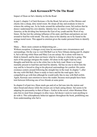 Jack KerouacвЂ™s On The Road
Impact of Dean on Sal s Identity in On the Road
In part I, chapter 3 of Jack Kerouac s On the Road, Sal arrives at Des Moines and
checks into a cheap, dirty motel room. He sleeps all day and awakens in time to
witness the setting sun. As he looks around the unfamiliar room, Sal realizes that he
doesn t understand his own identity. Identity lost, he states I was half way across
America, at the dividing line between the East of my youth and the West of my
future. He has lost the calming influence of his aunt, and Dean and partners are not
around to feed his wild streak. The only clues to his identity are to be found in the
strange motel room. This appeal to emotion gives the reader personal hints to identify
with.
Many ... Show more content on Helpwriting.net ...
Without exception, it changes every time he encounters new circumstances and
surroundings. On the way to visit Old Bull Lee in New Orleans during part II, chapter
6, Sal is driving while Dean and Mary Lou are asleep. He is alone with time to
think to himself, and he does not know what he is doing or where he is going. The
style of the passage intrigues the reader; All alone in the night I had my own
thoughts and held the car to the white line in the holy road. Dean is no longer
mentally present to lead him and feed his identity. Sal has no one to show him the
way and he is forced to cling to his physical surroundings for comfort. His entire
existence centers around following the straight line in the road. In chapter 7, after
the stay with Old Bull, Dean is ready to leave and hit the road again. Sal is
compelled to go with him although he would really like to stay with Bull awhile.
Again, Kerouac uses emotion to move the reader, because most people have been
torn between following one of two friends at some point.
In chapter 8 of part two, Dean steals gas and oil as Sal runs into the station and
takes bread and cheese while the owners are in back eating dinner. Sal seems to be
adapting his personality to that of Dean s. Earlier in the novel, when Montana Slim
asks him to steal from strangers in alley ways, Sal doesn t seem to want anything to
do with it. This schizophrenic behavior appears throughout the book, prohibiting one
from understanding who Sal is
 