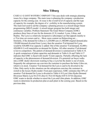 Miss Tilburg
CASE 6.1 G IANT M OTOR C OMPANY T his case deals with strategic planning
issues for a large company. The main issue is planning the company s production
capacity for the coming year. At issue is the overall level of capacity and the type
of capacity for example, the degree of п¬‚exibility in the manufacturing system.
The main tool used to aid the company s planning process is a mixed integer linear
programming (MILP) model. A mixed integer program has both integer and
continuous variables. Problem Statement The Giant Motor Company (GMC)
produces three lines of cars for the domestic (U.S.) market: Lyras, Libras, and
Hydras. The Lyra is a relatively inexpensive subcompact car that appeals mainly to
п¬Ѓrst time car owners and to... Show more content on Helpwriting.net ...
Similarly, if the demand for Libras is 1,220,000 cars (1,100,000 original demand plus
120,000 demand diverted from Lyras), then the unsatisп¬Ѓed demand for Lyras
would be 420,000 if no capacity is added. Out of this unsatisп¬Ѓed demand, 42,000 (
420,000 0.1) will materialize as demand for Hydras. All other unsatisп¬Ѓed demand
is lost to competitors. The pattern of demand diversion is summarized in Table 6.18.
A quick comparison of plant capacities and demands in Table 6.16 and Table 6.17
indicates that GMC is faced with insufп¬Ѓcient capacity. Partially offsetting the lack
of capacity is the phenomenon of demand diversion. If a potential car buyer walks
into a GMC dealer showroom wanting to buy a Lyra but the dealer is out of stock,
frequently the salesperson can convince the customer to purchase the better Libra car,
which is in stock. Unsatisп¬Ѓed demand for the Lyra is said to be diverted to the
Libra. Only rarely in this situation can the salesperson convince the customer to
switch to the luxury Hydra model. From past experience, GMC estimates that 30% of
unsatisп¬Ѓed demand for Lyras is diverted to Table 6.18 Lyra Libra Hydra Demand
Diversion Matrix Lyra NA 0 0 Libra 0.3 NA 0.0 Hydra 0.05 0.10 NA Question
GMC wants to decide whether to retool the Lyra and Libra plants. In addition, GMC
wants to determine its production plan at each plant in the coming year. Based on the
previous data,
 
