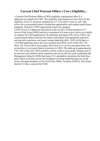 Current Chief Warrant Officer ( Cwo ) Eligibility...
1.Current Chief Warrant Officer (CWO) eligibility requirements allow E 6
applicants to compete for CWO. The eligibility requirements not only allow for the
eligibility of an E 6, but loose standards for E 7, E 8, and E 9 exist as well. This
allows for a nonstandard means of leadership opportunities and unequal qualification
standards. Therefore, CWO requirements need to be changed.
2.IAW ref (a), E 6 applicants that placed in the top 50% of their perspective E 7
Service Wide Exam (SWE) and have a minimum of 8 years active service are eligible
to compete for CWO appointment. By definition and again IAW ref (a), CWO s are
commissioned officers and must be mature individuals with appropriate education
and specialty experience and require strong leadership skills . IAW ref (b) there is
118 CWO applicants above the cut to promote the CWO2 on 01 JUNE 2017. Of
those 118, 9 are of the E 6 pay grade, and 4 more E 6 s are just one place below the
cut and have a very good chance to promote to CWO. This adds up to approximately
7.6% 10% of the new CWO workforce will be of the E 6 pay grade. Though some E
6s may have the technical skills required as per ref (a), the one week Leadership and
Management School (LAMS) that many E 6 s attended at sometimes the third class
petty officer level does not lay the foundation of strong leadership that one would
receive through attendance to the Chief Petty Officer Academy (CPOA). This means
that the E 6 that is selected for CWO
 