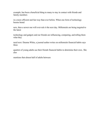 example, has been a beneficial thing to many to stay in contact with friends and
family members
in a more efficient and fast way than ever before. When one form of technology
booms brand
new, then a newer one will over rule it the next day. Millennials are being targeted to
the latest
technology and gadgets and our friends are influencing, comparing, and telling them
what they
need next. Deanna White, a journal author writes on millennials financial habits says
three
quarters of young adults use their friends financial habits to determine their own.. She
also
mentions that almost half of adults between
 