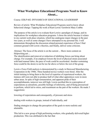 What Workplace Educational Programs Need to Know
About...
Course: EDLP 602: DYNAMICS OF EDUCATIONAL LEADERSHIP
Review of article: What Workplace Educational Programs need to know about
behavioral change: Tapping the work of Kurt Lewin: Gershwin Mary Crabbe
The purpose of the article is to evaluate Kurt Lewin s paradigm of change, and its
implications for workplace education programs. I chose the article because it relates
to my current work place situation, which has undergone major changes in the past
two years, as well as some changes I have attempted in my personal life. I will
demonstrate throughout the discussion related personal experience of how I find
common ground with Lewin s theories, and finally, deliver some criticism.
Abstract: The focus of the article is on the current ... Show more content on
Helpwriting.net ...
The identification and removal or reduction of inhibiting forces can bring about
change. For example, if an employer lowers the level of physical strain associated
with hard manual labor, the pace of work could be accelerated. Another restraining
force could be the desire to not be too far above or below the rest of the group.
Lewin s Force Field analysis is demonstrated by a study in Harwood Manufacturing
Corporation in the 1940s. Three hundred novice workers were hired. After the
initial training to bring them to the level of expertise of experienced workers, the
trainees still were not able to produce half of what other apprentices were in more
urban areas. In spite of high remuneration, and apparent pride of their
accomplishments, turnover was still high. Lewin ascribed this to a perception of
expectations as unrealistic, possible feelings of inferiority, and of being pressurized
to perform, which led to stress, and resentment on the part of the workers. He made 3
suggestions:
lowering of expectations and consequently, of pressure and stress
dealing with workers in groups, instead of individually, and
finding strategies to change the perception of the goals to more realistic and
attainable.
This led to a new group of high performing workers, who gradually delivered higher
production. This was attributed to the fact that
 