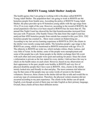 ROOTS Young Adult Shelter Analysis
The health agency that I am going to working with is the place called ROOTS
Young Adult Shelter. The population that I am going to work in ROOTS are the
homeless people from Seattle area. According the policy of ROOTS Young Adult
Shelter, the place provides up to 45 homeless young adults with the age range from
18 to 25 in every night of the year. However, according to the record of ROOTS, the
actual population who have ever been stayed in ROOTS has far more than 45. The
annual One Night Count has showed the fact that homelessnesshas increased from
last year with 19 percent. (The Seattle Times) The data from One night Count has
analyzed that 4505 homeless people from outside has counted in this year 2016. 3282
homeless people has counted in... Show more content on Helpwriting.net ...
According to my last service learning experience at ROOTS in 2014, the clients in
the shelter were mostly young male adults. The homeless people s age range in the
ROOTS are young, which is mentioned as ROOTS instruction with age 18 to 25.
The ethnicity in ROOTS are wide too, which includes whites, black, Latinos, and
very little of Asian. In the shelter, some of the people were unemployment and
some of the people has a job. Some people in the shelter exchange their life event
with each other and some people were quiet and seeking for peace. Since the client
s information is private as the law stated for every shelter. I did not have the way to
check on the health status on each client. However, based on my observation on
their appearance in the past, people were healthy in ROOTS and very few of
physical disability people that I have seen in ROOTS. Also, clients in the shelter
mostly looked nice and friendly to chat and play. The most common risk behavior
may be that some of the people may use some words of sexism to the female
volunteers. However, those clients in the shelter did not like to talk and would like to
avoid any type of communication. Therefore, the physical violent situation did not
occurred according to my past experience. The clients in the shelter can all speak
English, even though several of them may not take English as their primary language.
Overall, these clients all have their different stories
 