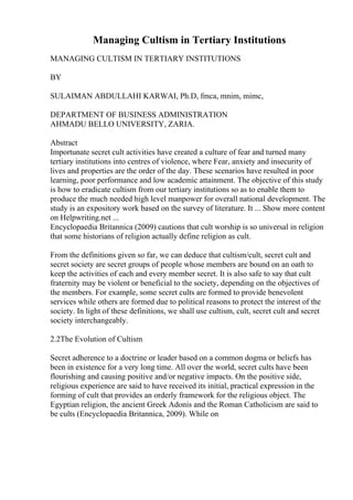 Managing Cultism in Tertiary Institutions
MANAGING CULTISM IN TERTIARY INSTITUTIONS
BY
SULAIMAN ABDULLAHI KARWAI, Ph.D, fmca, mnim, mimc,
DEPARTMENT OF BUSINESS ADMINISTRATION
AHMADU BELLO UNIVERSITY, ZARIA.
Abstract
Importunate secret cult activities have created a culture of fear and turned many
tertiary institutions into centres of violence, where Fear, anxiety and insecurity of
lives and properties are the order of the day. These scenarios have resulted in poor
learning, poor performance and low academic attainment. The objective of this study
is how to eradicate cultism from our tertiary institutions so as to enable them to
produce the much needed high level manpower for overall national development. The
study is an expository work based on the survey of literature. It ... Show more content
on Helpwriting.net ...
Encyclopaedia Britannica (2009) cautions that cult worship is so universal in religion
that some historians of religion actually define religion as cult.
From the definitions given so far, we can deduce that cultism/cult, secret cult and
secret society are secret groups of people whose members are bound on an oath to
keep the activities of each and every member secret. It is also safe to say that cult
fraternity may be violent or beneficial to the society, depending on the objectives of
the members. For example, some secret cults are formed to provide benevolent
services while others are formed due to political reasons to protect the interest of the
society. In light of these definitions, we shall use cultism, cult, secret cult and secret
society interchangeably.
2.2The Evolution of Cultism
Secret adherence to a doctrine or leader based on a common dogma or beliefs has
been in existence for a very long time. All over the world, secret cults have been
flourishing and causing positive and/or negative impacts. On the positive side,
religious experience are said to have received its initial, practical expression in the
forming of cult that provides an orderly framework for the religious object. The
Egyptian religion, the ancient Greek Adonis and the Roman Catholicism are said to
be cults (Encyclopaedia Britannica, 2009). While on
 