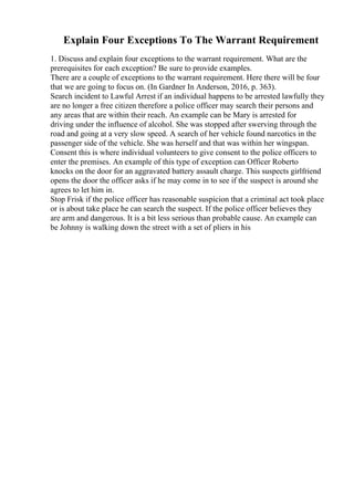Explain Four Exceptions To The Warrant Requirement
1. Discuss and explain four exceptions to the warrant requirement. What are the
prerequisites for each exception? Be sure to provide examples.
There are a couple of exceptions to the warrant requirement. Here there will be four
that we are going to focus on. (In Gardner In Anderson, 2016, p. 363).
Search incident to Lawful Arrest if an individual happens to be arrested lawfully they
are no longer a free citizen therefore a police officer may search their persons and
any areas that are within their reach. An example can be Mary is arrested for
driving under the influence of alcohol. She was stopped after swerving through the
road and going at a very slow speed. A search of her vehicle found narcotics in the
passenger side of the vehicle. She was herself and that was within her wingspan.
Consent this is where individual volunteers to give consent to the police officers to
enter the premises. An example of this type of exception can Officer Roberto
knocks on the door for an aggravated battery assault charge. This suspects girlfriend
opens the door the officer asks if he may come in to see if the suspect is around she
agrees to let him in.
Stop Frisk if the police officer has reasonable suspicion that a criminal act took place
or is about take place he can search the suspect. If the police officer believes they
are arm and dangerous. It is a bit less serious than probable cause. An example can
be Johnny is walking down the street with a set of pliers in his
 