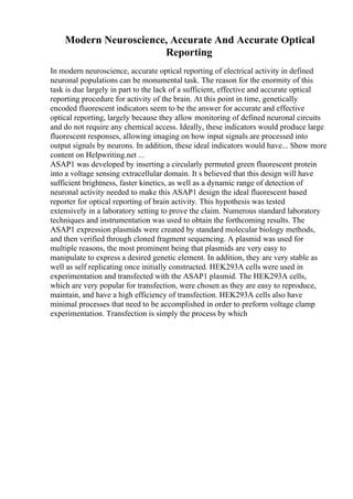 Modern Neuroscience, Accurate And Accurate Optical
Reporting
In modern neuroscience, accurate optical reporting of electrical activity in defined
neuronal populations can be monumental task. The reason for the enormity of this
task is due largely in part to the lack of a sufficient, effective and accurate optical
reporting procedure for activity of the brain. At this point in time, genetically
encoded fluorescent indicators seem to be the answer for accurate and effective
optical reporting, largely because they allow monitoring of defined neuronal circuits
and do not require any chemical access. Ideally, these indicators would produce large
fluorescent responses, allowing imaging on how input signals are processed into
output signals by neurons. In addition, these ideal indicators would have... Show more
content on Helpwriting.net ...
ASAP1 was developed by inserting a circularly permuted green fluorescent protein
into a voltage sensing extracellular domain. It s believed that this design will have
sufficient brightness, faster kinetics, as well as a dynamic range of detection of
neuronal activity needed to make this ASAP1 design the ideal fluorescent based
reporter for optical reporting of brain activity. This hypothesis was tested
extensively in a laboratory setting to prove the claim. Numerous standard laboratory
techniques and instrumentation was used to obtain the forthcoming results. The
ASAP1 expression plasmids were created by standard molecular biology methods,
and then verified through cloned fragment sequencing. A plasmid was used for
multiple reasons, the most prominent being that plasmids are very easy to
manipulate to express a desired genetic element. In addition, they are very stable as
well as self replicating once initially constructed. HEK293A cells were used in
experimentation and transfected with the ASAP1 plasmid. The HEK293A cells,
which are very popular for transfection, were chosen as they are easy to reproduce,
maintain, and have a high efficiency of transfection. HEK293A cells also have
minimal processes that need to be accomplished in order to preform voltage clamp
experimentation. Transfection is simply the process by which
 