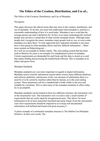 The Ethics of the Creation, Distribution, and Use of...
The Ethics of the Creation, Distribution, and Use of Metadata
Navigation
This paper discusses the ethical issues that may arise in the creation, distribution, and
use of metadata. To do this, one must first understand what metadata is, and have a
reasonable understanding of how it is used today. Metadata is not a word that the
average person can state a definition for. In fact, even many technologically inclined
people may not have a sound idea of what exactly metadata means. Although many
people don t recognize the name, metadata, many people look at, use, or even create
metadata on a daily basis. To truly appreciate how important metadata is one must
have a firm grasp on what metadata allows and how difficult information ... Show
more content on Helpwriting.net ...
So I will use an example to further clarify. The card catalog system that has been
used in libraries for years is an example of a standardized system of metadata.
Certain requirements are demanded for each book and this data is stored on a card
that makes finding and accessing the needed book efficient. This is metadata in its
oldest and purest form.
Metadata Standards
Metadata standards are even more important in regards to digital information.
Metadata used to classify information stored online crosses many different hardware
and software platforms, and because of the vast amounts of information there is a
need for it to be sorted by machine rather than by human, as in the card catalog
system. These parameters call for a standard that is both visible to the user and
readable by a machine. This is what many of the metadata standards in effect today
try to accomplish.
Metadata standards can be looked at from two different extremes, the minimalist view
or the structuralist view. The minimalist view is to have only a small number of
requirements that are easily input by inexperienced users. This allows for most
information to be at least somewhat classified and easily found. From the structuralist
view strict requirements should be imposed so as to keep well documented
information well defined and found with great accuracy.5
A prime example of a minimalist metadata structure is The Dublin Core Metadata
Initiative. In their own words, The
 