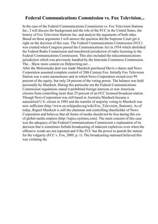 Federal Communications Commission vs. Fox Television...
In the case of the Federal Communications Commission vs. Fox Television Stations
Inc., I will discuss the background and the role of the FCC in the United States, the
history of Fox Television Stations Inc. and analyze the arguments of both sides.
Based on those arguments I will answer the question did the Supreme Court get it
right on the decision of this case. The Federal Communications Commission (FCC)
was created when Congress passed the Communications Act in 1934 which abolished
the Federal Radio Commission and transferred jurisdiction of radio licensing to the
Federal Communications Commission. This also included the telecommunications
jurisdiction which was previously handled by the Interstate Commerce Commission.
The... Show more content on Helpwriting.net ...
After the Metromedia deal was made Murdoch purchased Davis s shares and News
Corporation assumed complete control of 20th Century Fox. Initially Fox Television
Station was a semi autonomous unit in which News Corporation owned over 99
percent of the equity, but only 24 percent of the voting power. The balance was held
personally by Murdoch. During this particular era the Federal Communications
Commission regulations stated it prohibited foreign interests or non American
citizens from controlling more than 25 percent of an FCC licensed broadcast station.
Though News Corporation was still based in Australia Murdoch became a
naturalized U.S. citizen in 1985 and the transfer of majority voting to Murdoch was
now sufficient (http://www.en.wikipedia.org/wiki/Fox_Television_Stations). As of
today, Rupert Murdoch is still the chairman and controlling shareholder of News
Corporation and believes that all forms of media should not be free during this era
of global media empires (http://topics.nytimes.com). The main concern of this case
was the adequacy of the Federal Communications Commission s explanation of its
decision that it sometimes forbids broadcasting of indecent expletives even when the
offensive words are not repeated and if the FCC has the power to punish the station
for the vulgarity (FCC v. Fox, 2009, p. 1). The broadcasting stationed believed this
was violating the
 