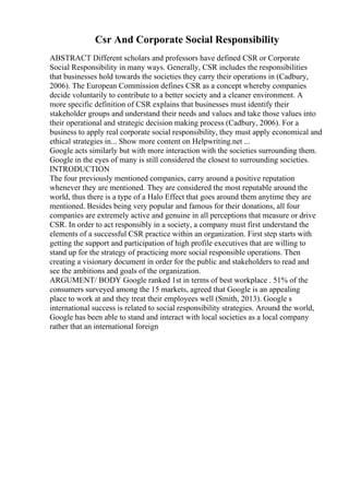 Csr And Corporate Social Responsibility
ABSTRACT Different scholars and professors have defined CSR or Corporate
Social Responsibility in many ways. Generally, CSR includes the responsibilities
that businesses hold towards the societies they carry their operations in (Cadbury,
2006). The European Commission defines CSR as a concept whereby companies
decide voluntarily to contribute to a better society and a cleaner environment. A
more specific definition of CSR explains that businesses must identify their
stakeholder groups and understand their needs and values and take those values into
their operational and strategic decision making process (Cadbury, 2006). For a
business to apply real corporate social responsibility, they must apply economical and
ethical strategies in... Show more content on Helpwriting.net ...
Google acts similarly but with more interaction with the societies surrounding them.
Google in the eyes of many is still considered the closest to surrounding societies.
INTRODUCTION
The four previously mentioned companies, carry around a positive reputation
whenever they are mentioned. They are considered the most reputable around the
world, thus there is a type of a Halo Effect that goes around them anytime they are
mentioned. Besides being very popular and famous for their donations, all four
companies are extremely active and genuine in all perceptions that measure or drive
CSR. In order to act responsibly in a society, a company must first understand the
elements of a successful CSR practice within an organization. First step starts with
getting the support and participation of high profile executives that are willing to
stand up for the strategy of practicing more social responsible operations. Then
creating a visionary document in order for the public and stakeholders to read and
see the ambitions and goals of the organization.
ARGUMENT/ BODY Google ranked 1st in terms of best workplace . 51% of the
consumers surveyed among the 15 markets, agreed that Google is an appealing
place to work at and they treat their employees well (Smith, 2013). Google s
international success is related to social responsibility strategies. Around the world,
Google has been able to stand and interact with local societies as a local company
rather that an international foreign
 