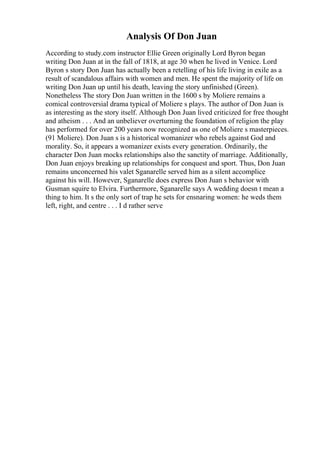Analysis Of Don Juan
According to study.com instructor Ellie Green originally Lord Byron began
writing Don Juan at in the fall of 1818, at age 30 when he lived in Venice. Lord
Byron s story Don Juan has actually been a retelling of his life living in exile as a
result of scandalous affairs with women and men. He spent the majority of life on
writing Don Juan up until his death, leaving the story unfinished (Green).
Nonetheless The story Don Juan written in the 1600 s by Moliere remains a
comical controversial drama typical of Moliere s plays. The author of Don Juan is
as interesting as the story itself. Although Don Juan lived criticized for free thought
and atheism . . . And an unbeliever overturning the foundation of religion the play
has performed for over 200 years now recognized as one of Moliere s masterpieces.
(91 Moliere). Don Juan s is a historical womanizer who rebels against God and
morality. So, it appears a womanizer exists every generation. Ordinarily, the
character Don Juan mocks relationships also the sanctity of marriage. Additionally,
Don Juan enjoys breaking up relationships for conquest and sport. Thus, Don Juan
remains unconcerned his valet Sganarelle served him as a silent accomplice
against his will. However, Sganarelle does express Don Juan s behavior with
Gusman squire to Elvira. Furthermore, Sganarelle says A wedding doesn t mean a
thing to him. It s the only sort of trap he sets for ensnaring women: he weds them
left, right, and centre . . . I d rather serve
 