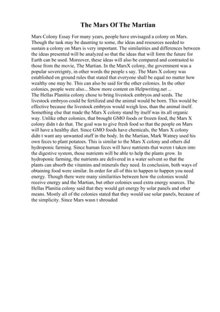 The Mars Of The Martian
Mars Colony Essay For many years, people have envisaged a colony on Mars.
Though the task may be daunting to some, the ideas and resources needed to
sustain a colony on Mars is very important. The similarities and differences between
the ideas presented will be analyzed so that the ideas that will form the future for
Earth can be used. Moreover, these ideas will also be compared and contrasted to
those from the movie, The Martian. In the MarsX colony, the government was a
popular sovereignty, in other words the people s say. The Mars X colony was
established on ground rules that stated that everyone shall be equal no matter how
wealthy one may be. This can also be said for the other colonies. In the other
colonies, people were also... Show more content on Helpwriting.net ...
The Hellas Planitia colony chose to bring livestock embryos and seeds. The
livestock embryos could be fertilized and the animal would be born. This would be
effective because the livestock embryos would weigh less, than the animal itself.
Something else that made the Mars X colony stand by itself was its all organic
way. Unlike other colonies, that brought GMO foods or frozen food, the Mars X
colony didn t do that. The goal was to give fresh food so that the people on Mars
will have a healthy diet. Since GMO foods have chemicals, the Mars X colony
didn t want any unwanted stuff in the body. In the Martian, Mark Watney used his
own feces to plant potatoes. This is similar to the Mars X colony and others did
hydroponic farming. Since human feces will have nutrients that weren t taken into
the digestive system, those nutrients will be able to help the plants grow. In
hydroponic farming, the nutrients are delivered in a water solvent so that the
plants can absorb the vitamins and minerals they need. In conclusion, both ways of
obtaining food were similar. In order for all of this to happen to happen you need
energy. Though there were many similarities between how the colonies would
receive energy and the Martian, but other colonies used extra energy sources. The
Hellas Planitia colony said that they would get energy by solar panels and other
means. Mostly all of the colonies stated that they would use solar panels, because of
the simplicity. Since Mars wasn t shrouded
 
