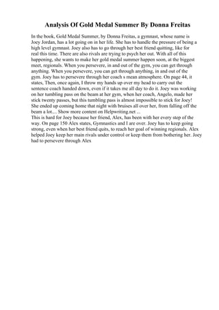 Analysis Of Gold Medal Summer By Donna Freitas
In the book, Gold Medal Summer, by Donna Freitas, a gymnast, whose name is
Joey Jordan, has a lot going on in her life. She has to handle the pressure of being a
high level gymnast. Joey also has to go through her best friend quitting, like for
real this time. There are also rivals are trying to psych her out. With all of this
happening, she wants to make her gold medal summer happen soon, at the biggest
meet, regionals. When you persevere, in and out of the gym, you can get through
anything. When you persevere, you can get through anything, in and out of the
gym. Joey has to persevere through her coach s mean atmosphere. On page 44, it
states, Then, once again, I throw my hands up over my head to carry out the
sentence coach handed down, even if it takes me all day to do it. Joey was working
on her tumbling pass on the beam at her gym, when her coach, Angelo, made her
stick twenty passes, but this tumbling pass is almost impossible to stick for Joey!
She ended up coming home that night with bruises all over her, from falling off the
beam a lot.... Show more content on Helpwriting.net ...
This is hard for Joey because her friend, Alex, has been with her every step of the
way. On page 150 Alex states, Gymnastics and I are over. Joey has to keep going
strong, even when her best friend quits, to reach her goal of winning regionals. Alex
helped Joey keep her main rivals under control or keep them from bothering her. Joey
had to persevere through Alex
 