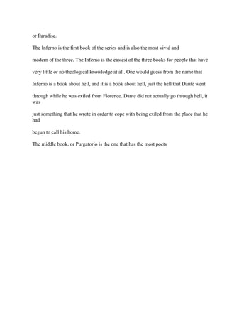 or Paradise.
The Inferno is the first book of the series and is also the most vivid and
modern of the three. The Inferno is the easiest of the three books for people that have
very little or no theological knowledge at all. One would guess from the name that
Inferno is a book about hell, and it is a book about hell, just the hell that Dante went
through while he was exiled from Florence. Dante did not actually go through hell, it
was
just something that he wrote in order to cope with being exiled from the place that he
had
begun to call his home.
The middle book, or Purgatorio is the one that has the most poets
 