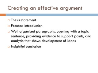 Creating an effective argument






Thesis statement
Focused introduction
Well organised paragraphs, opening with a topic
sentence, providing evidence to support points, and
analysis that shows development of ideas
Insightful conclusion

 