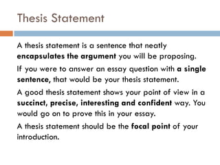 Thesis Statement
A thesis statement is a sentence that neatly
encapsulates the argument you will be proposing.
If you were to answer an essay question with a single
sentence, that would be your thesis statement.
A good thesis statement shows your point of view in a
succinct, precise, interesting and confident way. You
would go on to prove this in your essay.
A thesis statement should be the focal point of your
introduction.

 