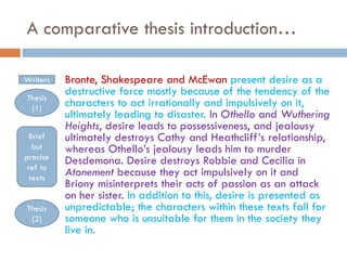 A comparative thesis introduction…
Writers
Thesis
(1)
Brief
but
precise
ref to
texts
Thesis
(2)

Bronte, Shakespeare and McEwan present desire as a
destructive force mostly because of the tendency of the
characters to act irrationally and impulsively on it,
ultimately leading to disaster. In Othello and Wuthering
Heights, desire leads to possessiveness, and jealousy
ultimately destroys Cathy and Heathcliff’s relationship,
whereas Othello’s jealousy leads him to murder
Desdemona. Desire destroys Robbie and Cecilia in
Atonement because they act impulsively on it and
Briony misinterprets their acts of passion as an attack
on her sister. In addition to this, desire is presented as
unpredictable; the characters within these texts fall for
someone who is unsuitable for them in the society they
live in.

 