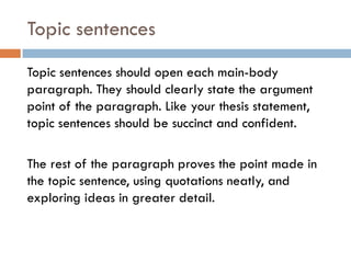 Topic sentences
Topic sentences should open each main-body
paragraph. They should clearly state the argument
point of the paragraph. Like your thesis statement,
topic sentences should be succinct and confident.
The rest of the paragraph proves the point made in
the topic sentence, using quotations neatly, and
exploring ideas in greater detail.

 