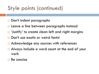 Style points (continued)









Don’t indent paragraphs
Leave a line between paragraphs instead
‘Justify’ to create clean left and right margins
Don’t use exotic or weird fonts!
Acknowledge any sources with references
Always include a word count at the end of your
work
Be concise

 