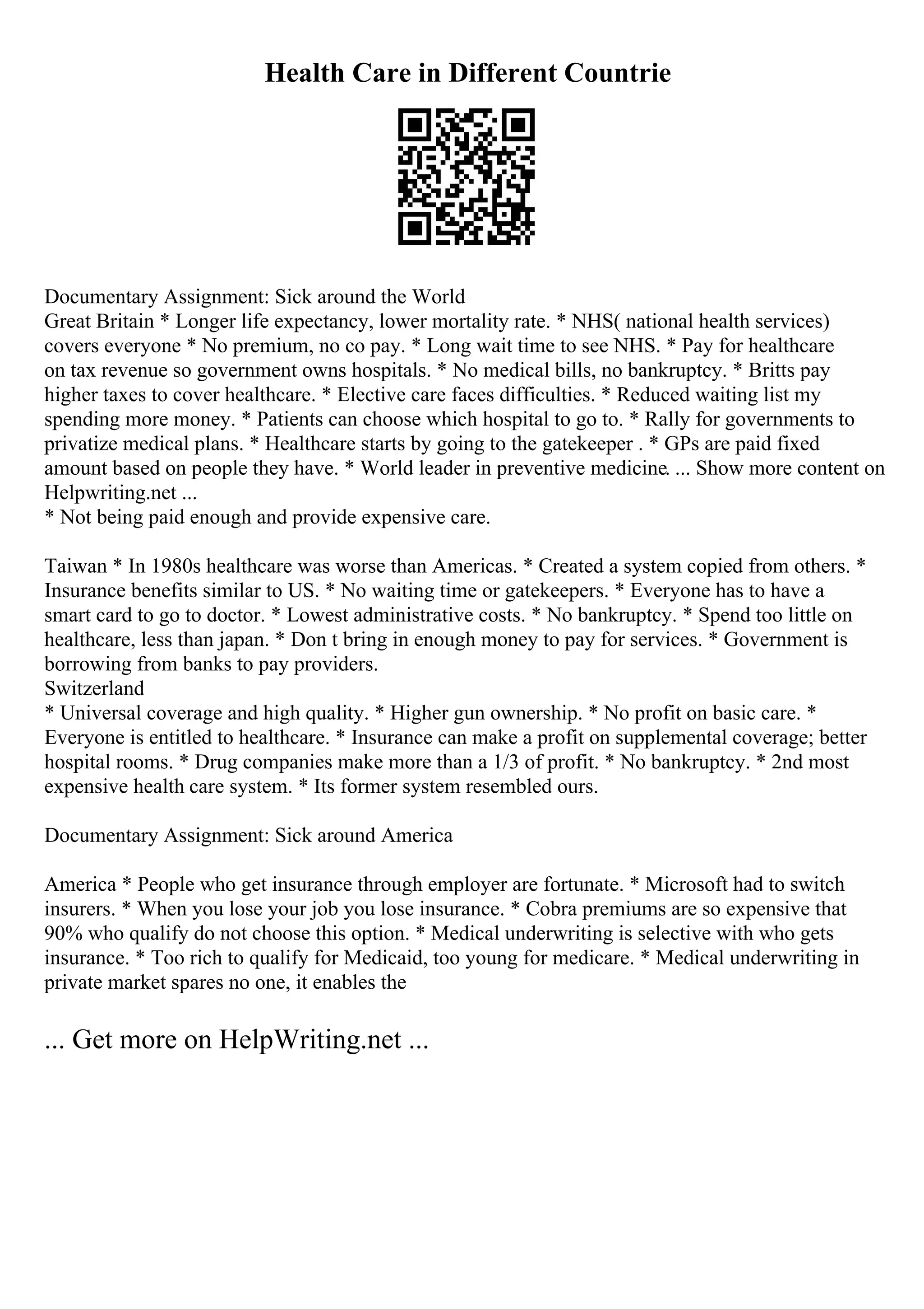 Health Care in Different Countrie
Documentary Assignment: Sick around the World
Great Britain * Longer life expectancy, lower mortality rate. * NHS( national health services)
covers everyone * No premium, no co pay. * Long wait time to see NHS. * Pay for healthcare
on tax revenue so government owns hospitals. * No medical bills, no bankruptcy. * Britts pay
higher taxes to cover healthcare. * Elective care faces difficulties. * Reduced waiting list my
spending more money. * Patients can choose which hospital to go to. * Rally for governments to
privatize medical plans. * Healthcare starts by going to the gatekeeper . * GPs are paid fixed
amount based on people they have. * World leader in preventive medicine. ... Show more content on
Helpwriting.net ...
* Not being paid enough and provide expensive care.
Taiwan * In 1980s healthcare was worse than Americas. * Created a system copied from others. *
Insurance benefits similar to US. * No waiting time or gatekeepers. * Everyone has to have a
smart card to go to doctor. * Lowest administrative costs. * No bankruptcy. * Spend too little on
healthcare, less than japan. * Don t bring in enough money to pay for services. * Government is
borrowing from banks to pay providers.
Switzerland
* Universal coverage and high quality. * Higher gun ownership. * No profit on basic care. *
Everyone is entitled to healthcare. * Insurance can make a profit on supplemental coverage; better
hospital rooms. * Drug companies make more than a 1/3 of profit. * No bankruptcy. * 2nd most
expensive health care system. * Its former system resembled ours.
Documentary Assignment: Sick around America
America * People who get insurance through employer are fortunate. * Microsoft had to switch
insurers. * When you lose your job you lose insurance. * Cobra premiums are so expensive that
90% who qualify do not choose this option. * Medical underwriting is selective with who gets
insurance. * Too rich to qualify for Medicaid, too young for medicare. * Medical underwriting in
private market spares no one, it enables the
... Get more on HelpWriting.net ...
 