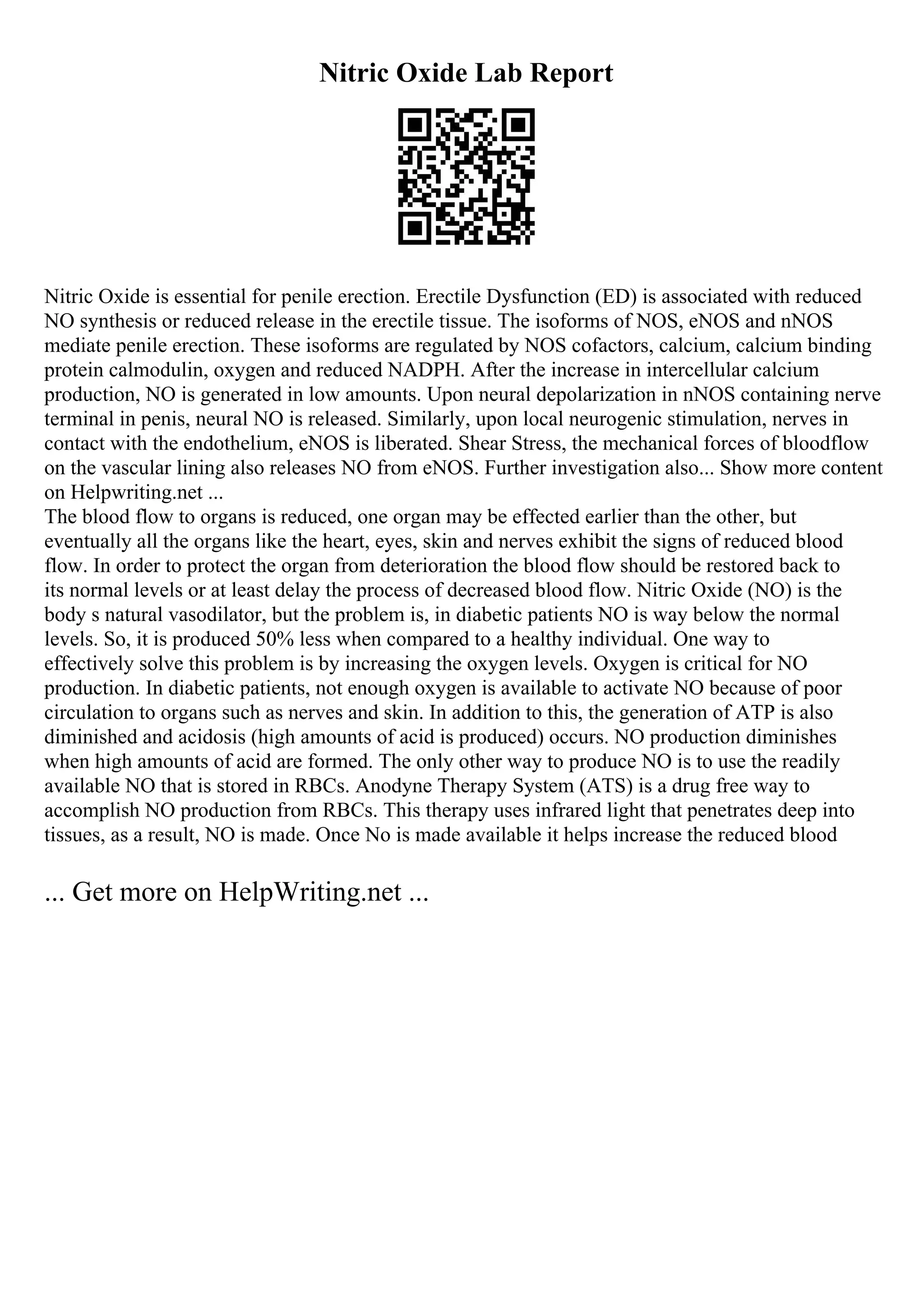 Nitric Oxide Lab Report
Nitric Oxide is essential for penile erection. Erectile Dysfunction (ED) is associated with reduced
NO synthesis or reduced release in the erectile tissue. The isoforms of NOS, eNOS and nNOS
mediate penile erection. These isoforms are regulated by NOS cofactors, calcium, calcium binding
protein calmodulin, oxygen and reduced NADPH. After the increase in intercellular calcium
production, NO is generated in low amounts. Upon neural depolarization in nNOS containing nerve
terminal in penis, neural NO is released. Similarly, upon local neurogenic stimulation, nerves in
contact with the endothelium, eNOS is liberated. Shear Stress, the mechanical forces of bloodflow
on the vascular lining also releases NO from eNOS. Further investigation also... Show more content
on Helpwriting.net ...
The blood flow to organs is reduced, one organ may be effected earlier than the other, but
eventually all the organs like the heart, eyes, skin and nerves exhibit the signs of reduced blood
flow. In order to protect the organ from deterioration the blood flow should be restored back to
its normal levels or at least delay the process of decreased blood flow. Nitric Oxide (NO) is the
body s natural vasodilator, but the problem is, in diabetic patients NO is way below the normal
levels. So, it is produced 50% less when compared to a healthy individual. One way to
effectively solve this problem is by increasing the oxygen levels. Oxygen is critical for NO
production. In diabetic patients, not enough oxygen is available to activate NO because of poor
circulation to organs such as nerves and skin. In addition to this, the generation of ATP is also
diminished and acidosis (high amounts of acid is produced) occurs. NO production diminishes
when high amounts of acid are formed. The only other way to produce NO is to use the readily
available NO that is stored in RBCs. Anodyne Therapy System (ATS) is a drug free way to
accomplish NO production from RBCs. This therapy uses infrared light that penetrates deep into
tissues, as a result, NO is made. Once No is made available it helps increase the reduced blood
... Get more on HelpWriting.net ...
 
