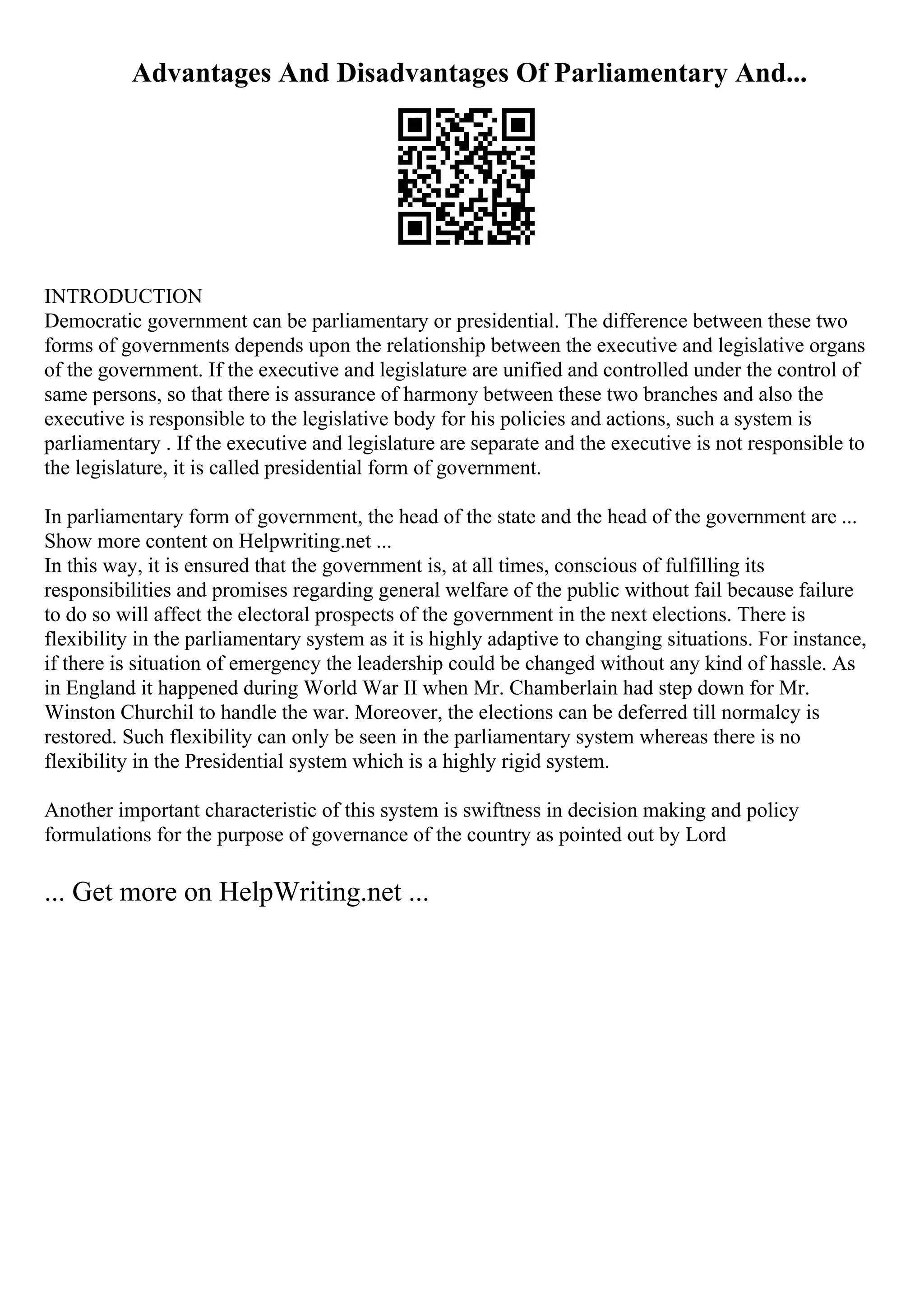 Advantages And Disadvantages Of Parliamentary And...
INTRODUCTION
Democratic government can be parliamentary or presidential. The difference between these two
forms of governments depends upon the relationship between the executive and legislative organs
of the government. If the executive and legislature are unified and controlled under the control of
same persons, so that there is assurance of harmony between these two branches and also the
executive is responsible to the legislative body for his policies and actions, such a system is
parliamentary . If the executive and legislature are separate and the executive is not responsible to
the legislature, it is called presidential form of government.
In parliamentary form of government, the head of the state and the head of the government are ...
Show more content on Helpwriting.net ...
In this way, it is ensured that the government is, at all times, conscious of fulfilling its
responsibilities and promises regarding general welfare of the public without fail because failure
to do so will affect the electoral prospects of the government in the next elections. There is
flexibility in the parliamentary system as it is highly adaptive to changing situations. For instance,
if there is situation of emergency the leadership could be changed without any kind of hassle. As
in England it happened during World War II when Mr. Chamberlain had step down for Mr.
Winston Churchil to handle the war. Moreover, the elections can be deferred till normalcy is
restored. Such flexibility can only be seen in the parliamentary system whereas there is no
flexibility in the Presidential system which is a highly rigid system.
Another important characteristic of this system is swiftness in decision making and policy
formulations for the purpose of governance of the country as pointed out by Lord
... Get more on HelpWriting.net ...
 