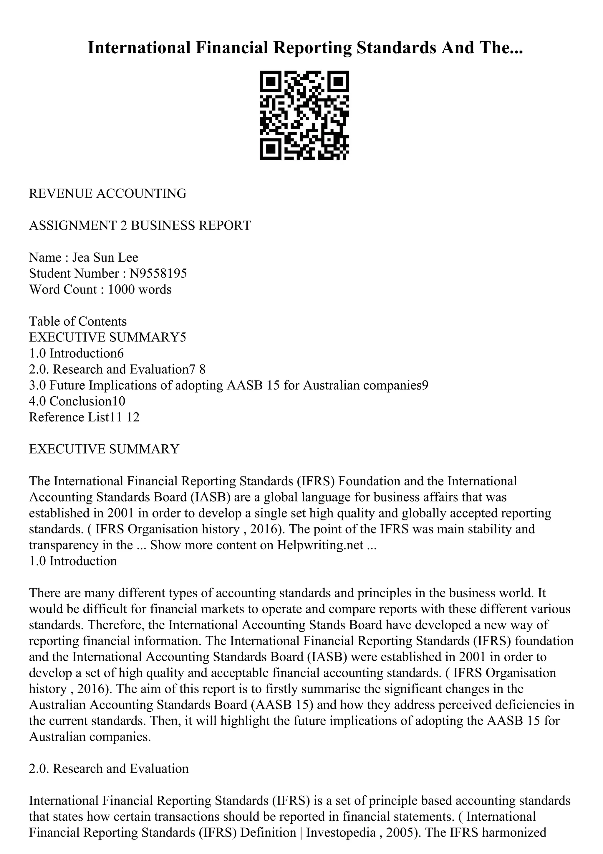 International Financial Reporting Standards And The...
REVENUE ACCOUNTING
ASSIGNMENT 2 BUSINESS REPORT
Name : Jea Sun Lee
Student Number : N9558195
Word Count : 1000 words
Table of Contents
EXECUTIVE SUMMARY5
1.0 Introduction6
2.0. Research and Evaluation7 8
3.0 Future Implications of adopting AASB 15 for Australian companies9
4.0 Conclusion10
Reference List11 12
EXECUTIVE SUMMARY
The International Financial Reporting Standards (IFRS) Foundation and the International
Accounting Standards Board (IASB) are a global language for business affairs that was
established in 2001 in order to develop a single set high quality and globally accepted reporting
standards. ( IFRS Organisation history , 2016). The point of the IFRS was main stability and
transparency in the ... Show more content on Helpwriting.net ...
1.0 Introduction
There are many different types of accounting standards and principles in the business world. It
would be difficult for financial markets to operate and compare reports with these different various
standards. Therefore, the International Accounting Stands Board have developed a new way of
reporting financial information. The International Financial Reporting Standards (IFRS) foundation
and the International Accounting Standards Board (IASB) were established in 2001 in order to
develop a set of high quality and acceptable financial accounting standards. ( IFRS Organisation
history , 2016). The aim of this report is to firstly summarise the significant changes in the
Australian Accounting Standards Board (AASB 15) and how they address perceived deficiencies in
the current standards. Then, it will highlight the future implications of adopting the AASB 15 for
Australian companies.
2.0. Research and Evaluation
International Financial Reporting Standards (IFRS) is a set of principle based accounting standards
that states how certain transactions should be reported in financial statements. ( International
Financial Reporting Standards (IFRS) Definition | Investopedia , 2005). The IFRS harmonized
 