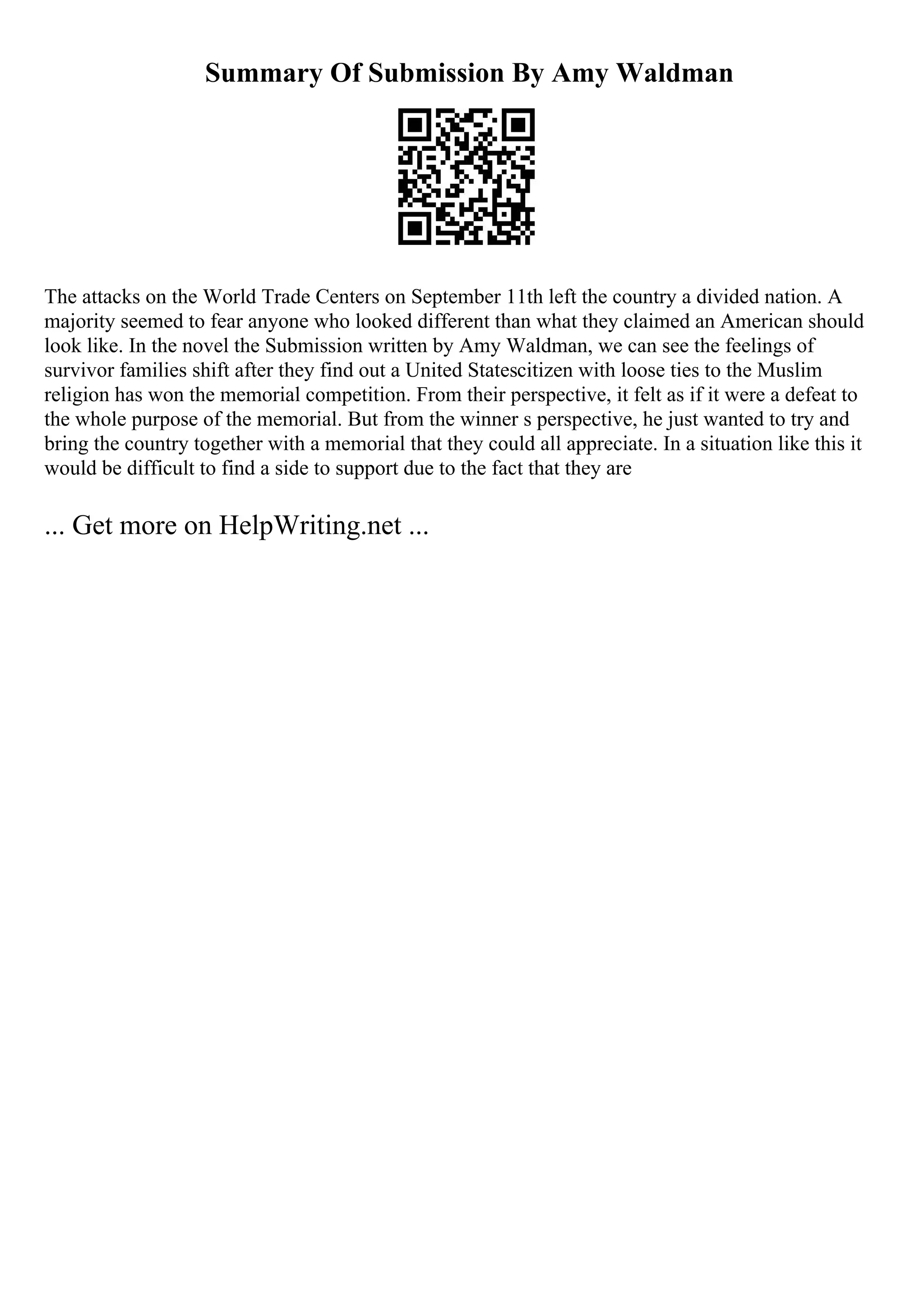 Summary Of Submission By Amy Waldman
The attacks on the World Trade Centers on September 11th left the country a divided nation. A
majority seemed to fear anyone who looked different than what they claimed an American should
look like. In the novel the Submission written by Amy Waldman, we can see the feelings of
survivor families shift after they find out a United Statescitizen with loose ties to the Muslim
religion has won the memorial competition. From their perspective, it felt as if it were a defeat to
the whole purpose of the memorial. But from the winner s perspective, he just wanted to try and
bring the country together with a memorial that they could all appreciate. In a situation like this it
would be difficult to find a side to support due to the fact that they are
... Get more on HelpWriting.net ...
 
