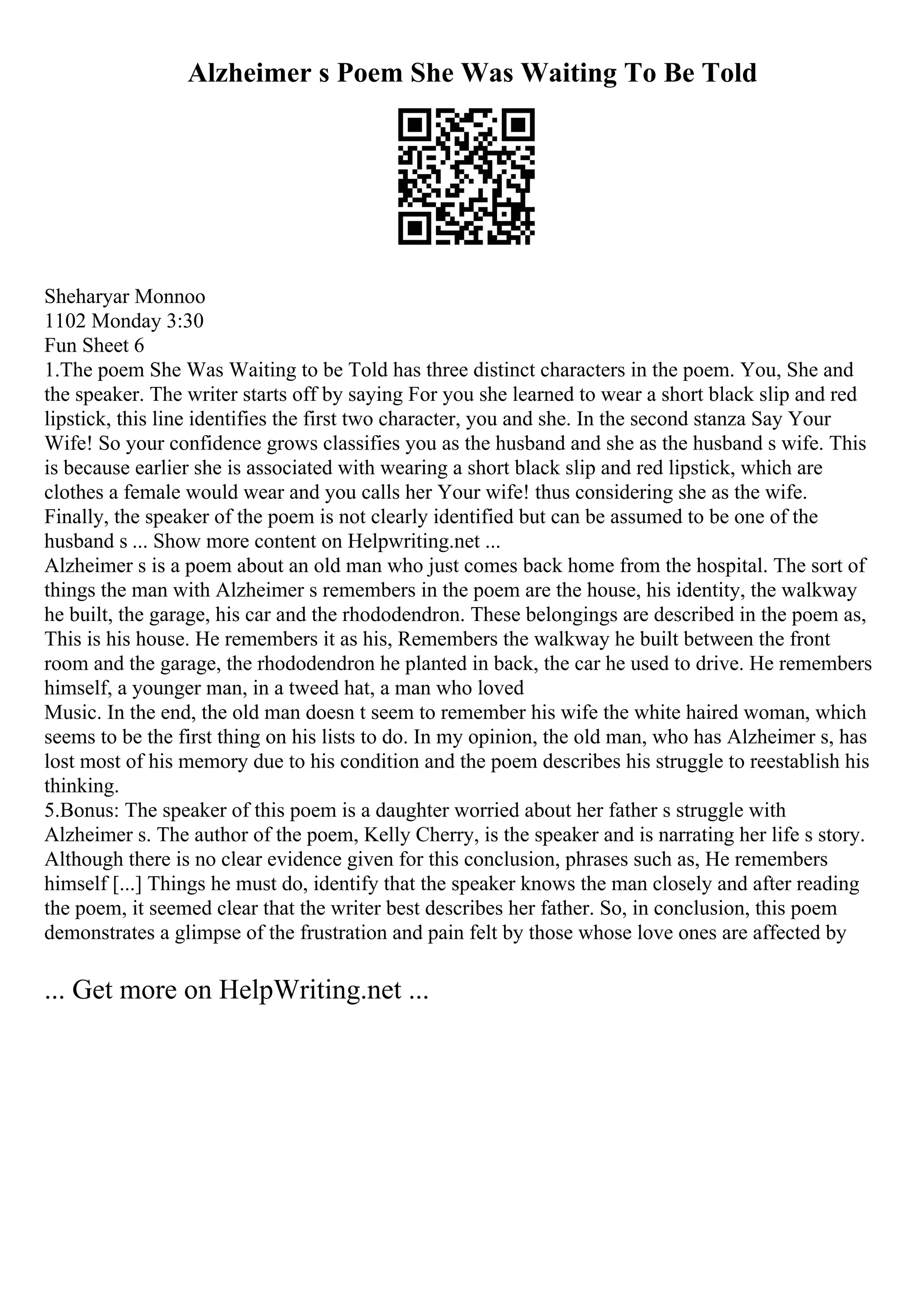 Alzheimer s Poem She Was Waiting To Be Told
Sheharyar Monnoo
1102 Monday 3:30
Fun Sheet 6
1.The poem She Was Waiting to be Told has three distinct characters in the poem. You, She and
the speaker. The writer starts off by saying For you she learned to wear a short black slip and red
lipstick, this line identifies the first two character, you and she. In the second stanza Say Your
Wife! So your confidence grows classifies you as the husband and she as the husband s wife. This
is because earlier she is associated with wearing a short black slip and red lipstick, which are
clothes a female would wear and you calls her Your wife! thus considering she as the wife.
Finally, the speaker of the poem is not clearly identified but can be assumed to be one of the
husband s ... Show more content on Helpwriting.net ...
Alzheimer s is a poem about an old man who just comes back home from the hospital. The sort of
things the man with Alzheimer s remembers in the poem are the house, his identity, the walkway
he built, the garage, his car and the rhododendron. These belongings are described in the poem as,
This is his house. He remembers it as his, Remembers the walkway he built between the front
room and the garage, the rhododendron he planted in back, the car he used to drive. He remembers
himself, a younger man, in a tweed hat, a man who loved
Music. In the end, the old man doesn t seem to remember his wife the white haired woman, which
seems to be the first thing on his lists to do. In my opinion, the old man, who has Alzheimer s, has
lost most of his memory due to his condition and the poem describes his struggle to reestablish his
thinking.
5.Bonus: The speaker of this poem is a daughter worried about her father s struggle with
Alzheimer s. The author of the poem, Kelly Cherry, is the speaker and is narrating her life s story.
Although there is no clear evidence given for this conclusion, phrases such as, He remembers
himself [...] Things he must do, identify that the speaker knows the man closely and after reading
the poem, it seemed clear that the writer best describes her father. So, in conclusion, this poem
demonstrates a glimpse of the frustration and pain felt by those whose love ones are affected by
... Get more on HelpWriting.net ...
 