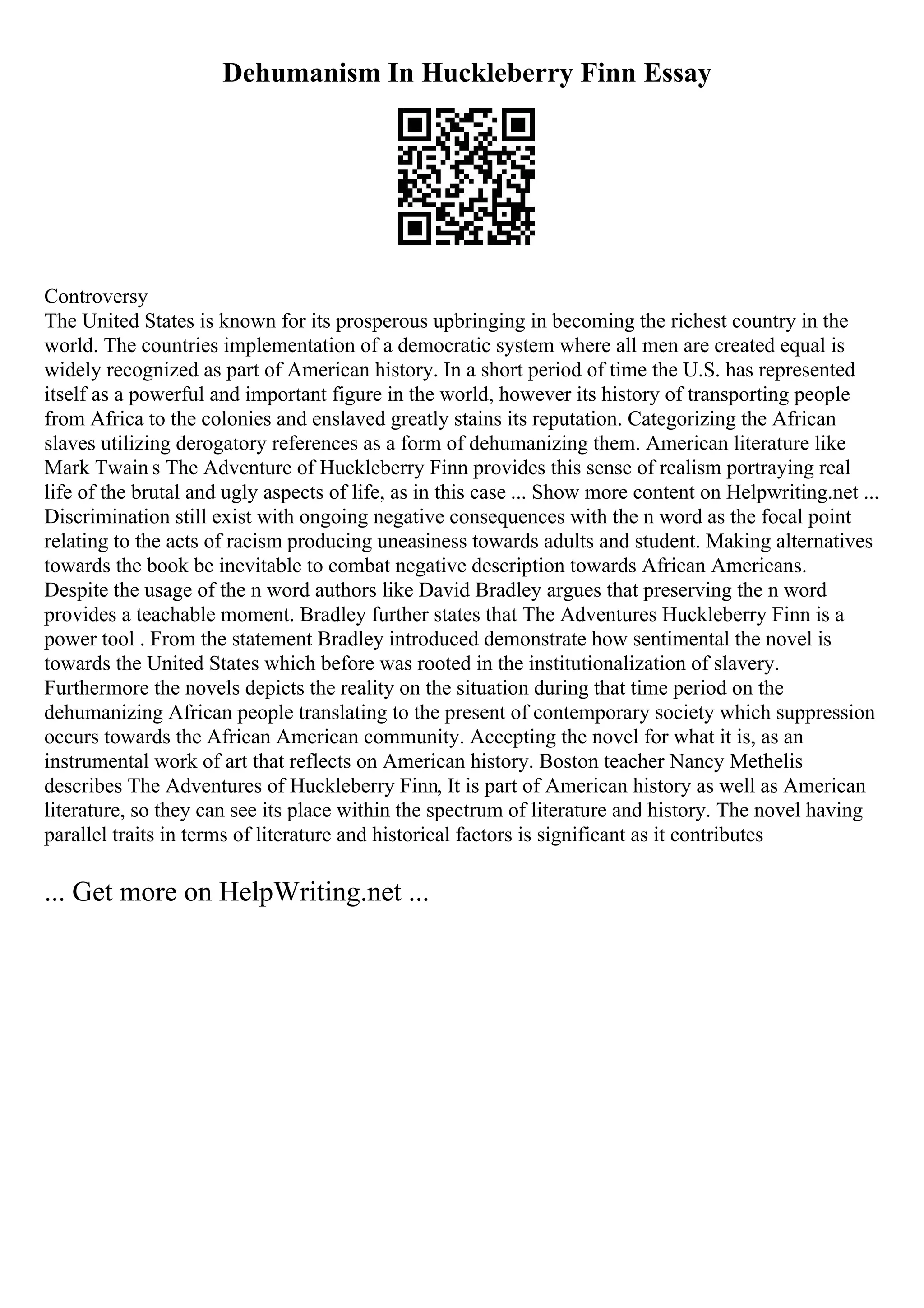 Dehumanism In Huckleberry Finn Essay
Controversy
The United States is known for its prosperous upbringing in becoming the richest country in the
world. The countries implementation of a democratic system where all men are created equal is
widely recognized as part of American history. In a short period of time the U.S. has represented
itself as a powerful and important figure in the world, however its history of transporting people
from Africa to the colonies and enslaved greatly stains its reputation. Categorizing the African
slaves utilizing derogatory references as a form of dehumanizing them. American literature like
Mark Twain s The Adventure of Huckleberry Finn provides this sense of realism portraying real
life of the brutal and ugly aspects of life, as in this case ... Show more content on Helpwriting.net ...
Discrimination still exist with ongoing negative consequences with the n word as the focal point
relating to the acts of racism producing uneasiness towards adults and student. Making alternatives
towards the book be inevitable to combat negative description towards African Americans.
Despite the usage of the n word authors like David Bradley argues that preserving the n word
provides a teachable moment. Bradley further states that The Adventures Huckleberry Finn is a
power tool . From the statement Bradley introduced demonstrate how sentimental the novel is
towards the United States which before was rooted in the institutionalization of slavery.
Furthermore the novels depicts the reality on the situation during that time period on the
dehumanizing African people translating to the present of contemporary society which suppression
occurs towards the African American community. Accepting the novel for what it is, as an
instrumental work of art that reflects on American history. Boston teacher Nancy Methelis
describes The Adventures of Huckleberry Finn, It is part of American history as well as American
literature, so they can see its place within the spectrum of literature and history. The novel having
parallel traits in terms of literature and historical factors is significant as it contributes
... Get more on HelpWriting.net ...
 