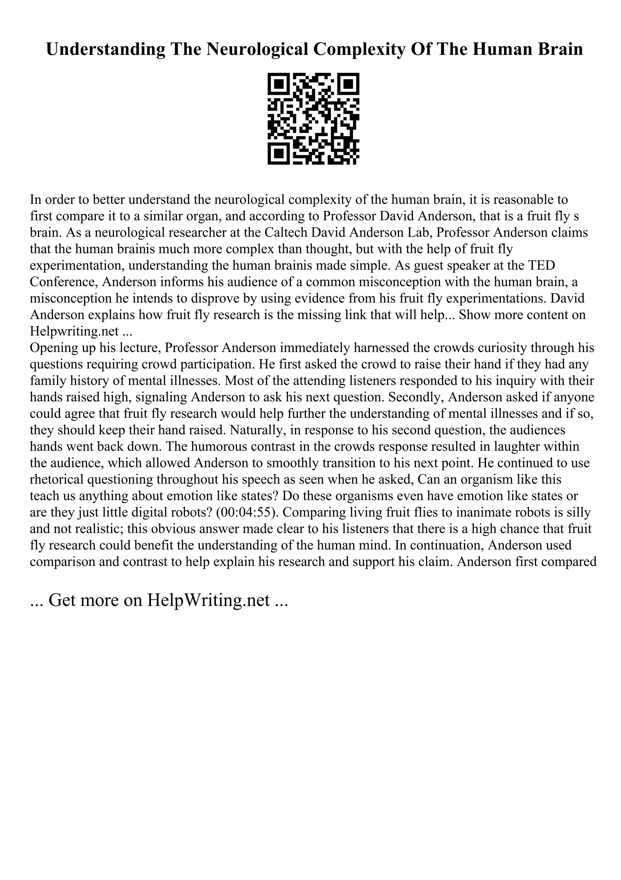 Understanding The Neurological Complexity Of The Human Brain
In order to better understand the neurological complexity of the human brain, it is reasonable to
first compare it to a similar organ, and according to Professor David Anderson, that is a fruit fly s
brain. As a neurological researcher at the Caltech David Anderson Lab, Professor Anderson claims
that the human brainis much more complex than thought, but with the help of fruit fly
experimentation, understanding the human brainis made simple. As guest speaker at the TED
Conference, Anderson informs his audience of a common misconception with the human brain, a
misconception he intends to disprove by using evidence from his fruit fly experimentations. David
Anderson explains how fruit fly research is the missing link that will help... Show more content on
Helpwriting.net ...
Opening up his lecture, Professor Anderson immediately harnessed the crowds curiosity through his
questions requiring crowd participation. He first asked the crowd to raise their hand if they had any
family history of mental illnesses. Most of the attending listeners responded to his inquiry with their
hands raised high, signaling Anderson to ask his next question. Secondly, Anderson asked if anyone
could agree that fruit fly research would help further the understanding of mental illnesses and if so,
they should keep their hand raised. Naturally, in response to his second question, the audiences
hands went back down. The humorous contrast in the crowds response resulted in laughter within
the audience, which allowed Anderson to smoothly transition to his next point. He continued to use
rhetorical questioning throughout his speech as seen when he asked, Can an organism like this
teach us anything about emotion like states? Do these organisms even have emotion like states or
are they just little digital robots? (00:04:55). Comparing living fruit flies to inanimate robots is silly
and not realistic; this obvious answer made clear to his listeners that there is a high chance that fruit
fly research could benefit the understanding of the human mind. In continuation, Anderson used
comparison and contrast to help explain his research and support his claim. Anderson first compared
... Get more on HelpWriting.net ...
 