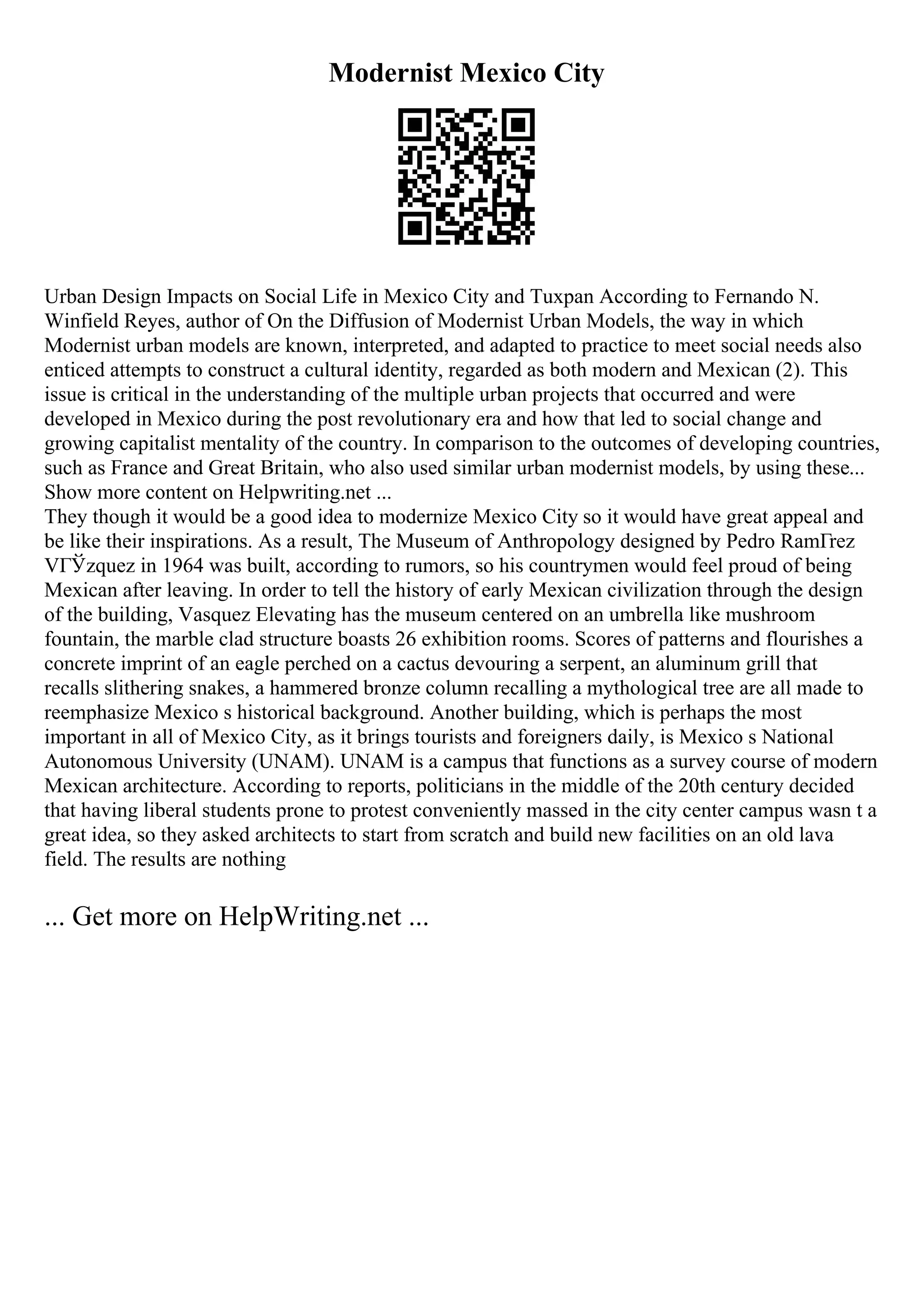 Modernist Mexico City
Urban Design Impacts on Social Life in Mexico City and Tuxpan According to Fernando N.
Winfield Reyes, author of On the Diffusion of Modernist Urban Models, the way in which
Modernist urban models are known, interpreted, and adapted to practice to meet social needs also
enticed attempts to construct a cultural identity, regarded as both modern and Mexican (2). This
issue is critical in the understanding of the multiple urban projects that occurred and were
developed in Mexico during the post revolutionary era and how that led to social change and
growing capitalist mentality of the country. In comparison to the outcomes of developing countries,
such as France and Great Britain, who also used similar urban modernist models, by using these...
Show more content on Helpwriting.net ...
They though it would be a good idea to modernize Mexico City so it would have great appeal and
be like their inspirations. As a result, The Museum of Anthropology designed by Pedro RamГrez
VГЎzquez in 1964 was built, according to rumors, so his countrymen would feel proud of being
Mexican after leaving. In order to tell the history of early Mexican civilization through the design
of the building, Vasquez Elevating has the museum centered on an umbrella like mushroom
fountain, the marble clad structure boasts 26 exhibition rooms. Scores of patterns and flourishes a
concrete imprint of an eagle perched on a cactus devouring a serpent, an aluminum grill that
recalls slithering snakes, a hammered bronze column recalling a mythological tree are all made to
reemphasize Mexico s historical background. Another building, which is perhaps the most
important in all of Mexico City, as it brings tourists and foreigners daily, is Mexico s National
Autonomous University (UNAM). UNAM is a campus that functions as a survey course of modern
Mexican architecture. According to reports, politicians in the middle of the 20th century decided
that having liberal students prone to protest conveniently massed in the city center campus wasn t a
great idea, so they asked architects to start from scratch and build new facilities on an old lava
field. The results are nothing
... Get more on HelpWriting.net ...
 