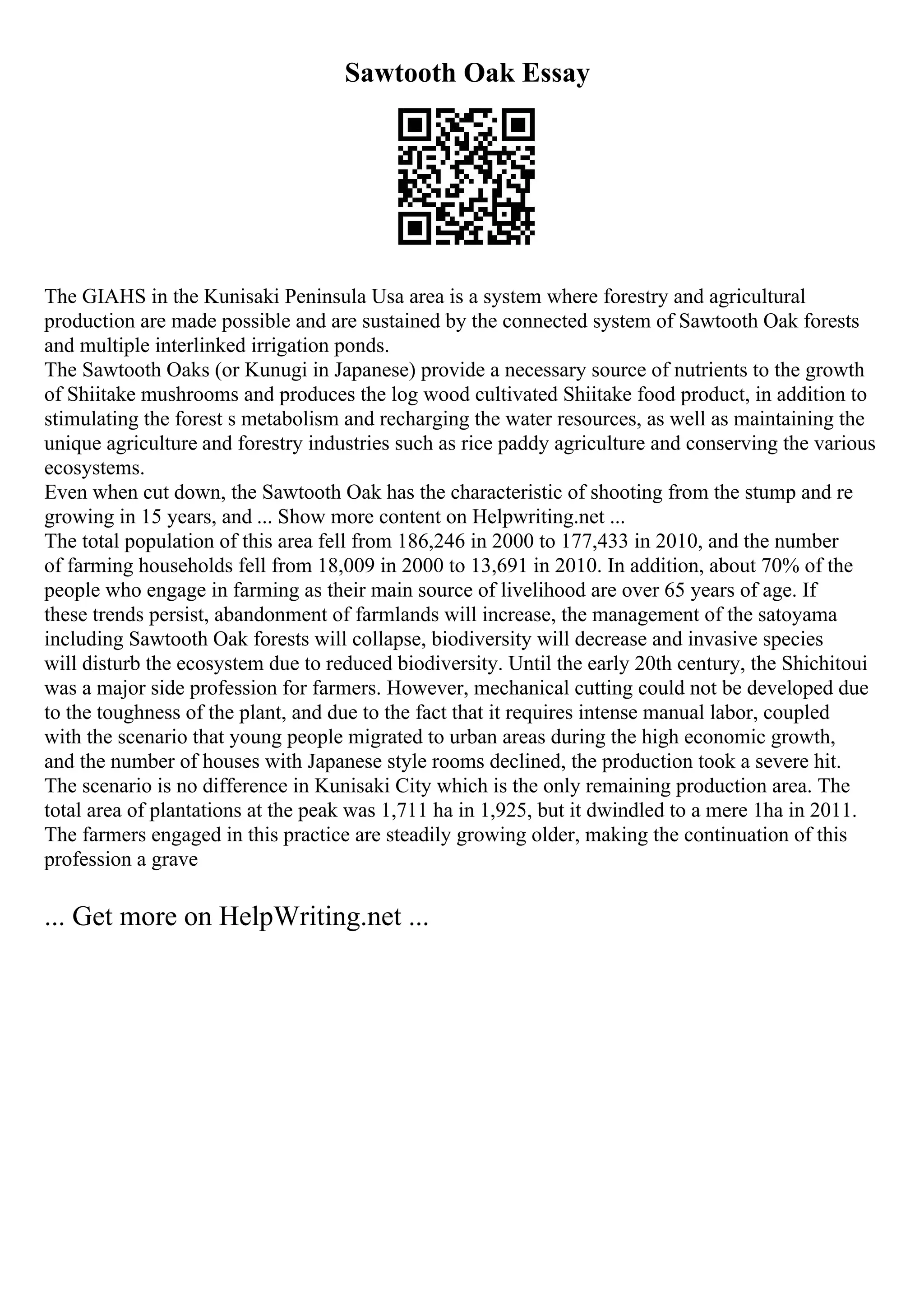 Sawtooth Oak Essay
The GIAHS in the Kunisaki Peninsula Usa area is a system where forestry and agricultural
production are made possible and are sustained by the connected system of Sawtooth Oak forests
and multiple interlinked irrigation ponds.
The Sawtooth Oaks (or Kunugi in Japanese) provide a necessary source of nutrients to the growth
of Shiitake mushrooms and produces the log wood cultivated Shiitake food product, in addition to
stimulating the forest s metabolism and recharging the water resources, as well as maintaining the
unique agriculture and forestry industries such as rice paddy agriculture and conserving the various
ecosystems.
Even when cut down, the Sawtooth Oak has the characteristic of shooting from the stump and re
growing in 15 years, and ... Show more content on Helpwriting.net ...
The total population of this area fell from 186,246 in 2000 to 177,433 in 2010, and the number
of farming households fell from 18,009 in 2000 to 13,691 in 2010. In addition, about 70% of the
people who engage in farming as their main source of livelihood are over 65 years of age. If
these trends persist, abandonment of farmlands will increase, the management of the satoyama
including Sawtooth Oak forests will collapse, biodiversity will decrease and invasive species
will disturb the ecosystem due to reduced biodiversity. Until the early 20th century, the Shichitoui
was a major side profession for farmers. However, mechanical cutting could not be developed due
to the toughness of the plant, and due to the fact that it requires intense manual labor, coupled
with the scenario that young people migrated to urban areas during the high economic growth,
and the number of houses with Japanese style rooms declined, the production took a severe hit.
The scenario is no difference in Kunisaki City which is the only remaining production area. The
total area of plantations at the peak was 1,711 ha in 1,925, but it dwindled to a mere 1ha in 2011.
The farmers engaged in this practice are steadily growing older, making the continuation of this
profession a grave
... Get more on HelpWriting.net ...
 