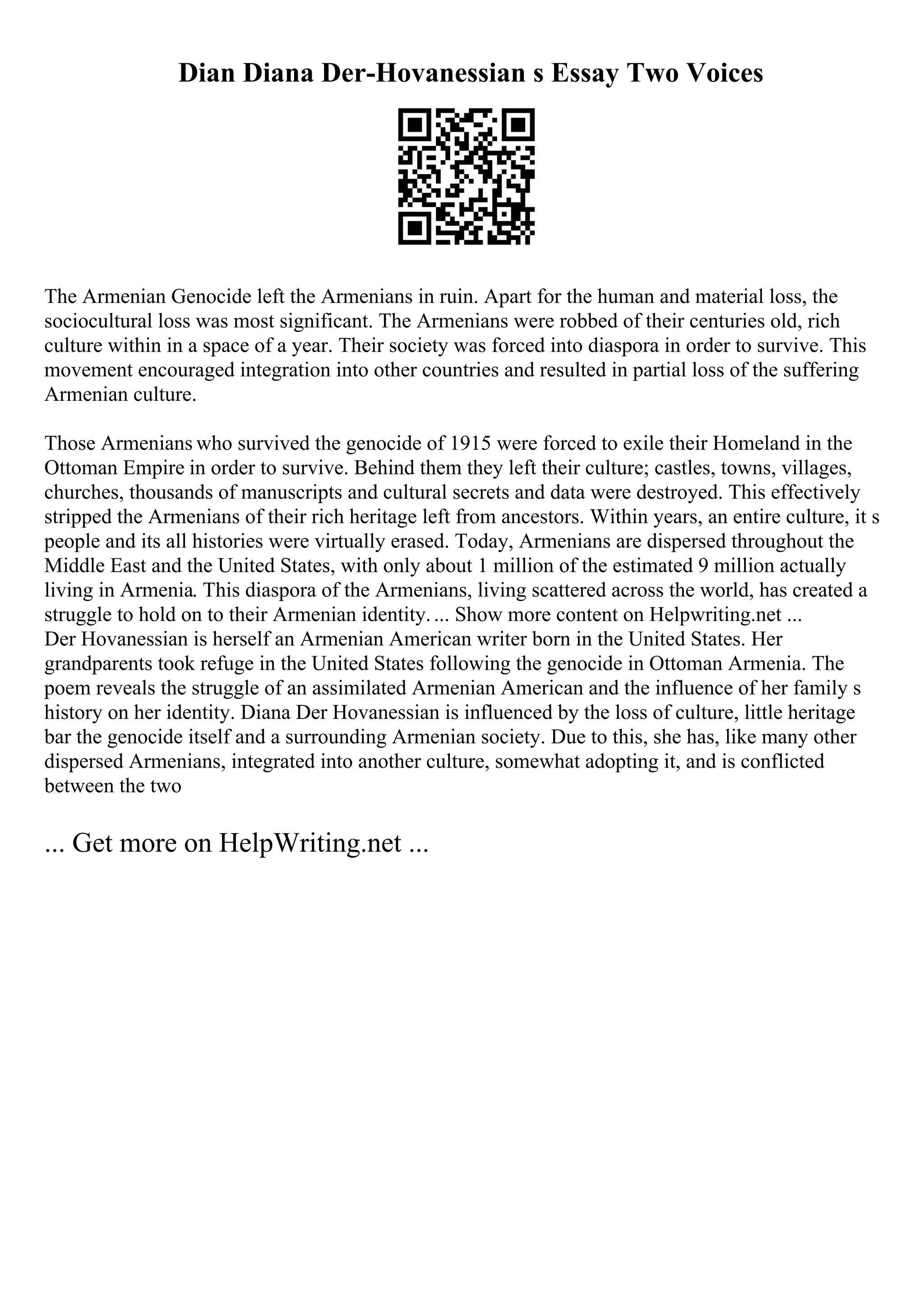 Dian Diana Der-Hovanessian s Essay Two Voices
The Armenian Genocide left the Armenians in ruin. Apart for the human and material loss, the
sociocultural loss was most significant. The Armenians were robbed of their centuries old, rich
culture within in a space of a year. Their society was forced into diaspora in order to survive. This
movement encouraged integration into other countries and resulted in partial loss of the suffering
Armenian culture.
Those Armenians who survived the genocide of 1915 were forced to exile their Homeland in the
Ottoman Empire in order to survive. Behind them they left their culture; castles, towns, villages,
churches, thousands of manuscripts and cultural secrets and data were destroyed. This effectively
stripped the Armenians of their rich heritage left from ancestors. Within years, an entire culture, it s
people and its all histories were virtually erased. Today, Armenians are dispersed throughout the
Middle East and the United States, with only about 1 million of the estimated 9 million actually
living in Armenia. This diaspora of the Armenians, living scattered across the world, has created a
struggle to hold on to their Armenian identity.... Show more content on Helpwriting.net ...
Der Hovanessian is herself an Armenian American writer born in the United States. Her
grandparents took refuge in the United States following the genocide in Ottoman Armenia. The
poem reveals the struggle of an assimilated Armenian American and the influence of her family s
history on her identity. Diana Der Hovanessian is influenced by the loss of culture, little heritage
bar the genocide itself and a surrounding Armenian society. Due to this, she has, like many other
dispersed Armenians, integrated into another culture, somewhat adopting it, and is conflicted
between the two
... Get more on HelpWriting.net ...
 