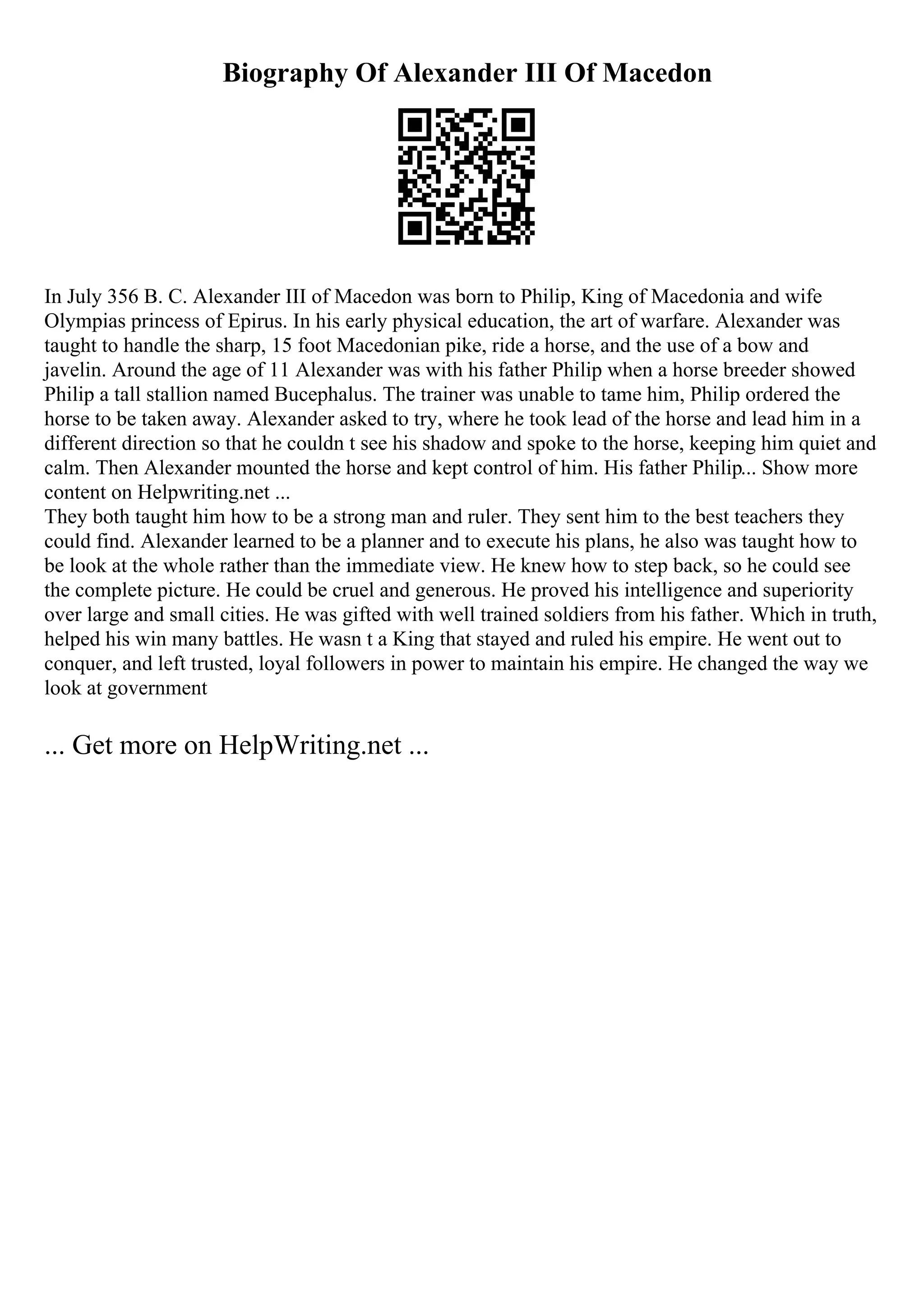 Biography Of Alexander III Of Macedon
In July 356 B. C. Alexander III of Macedon was born to Philip, King of Macedonia and wife
Olympias princess of Epirus. In his early physical education, the art of warfare. Alexander was
taught to handle the sharp, 15 foot Macedonian pike, ride a horse, and the use of a bow and
javelin. Around the age of 11 Alexander was with his father Philip when a horse breeder showed
Philip a tall stallion named Bucephalus. The trainer was unable to tame him, Philip ordered the
horse to be taken away. Alexander asked to try, where he took lead of the horse and lead him in a
different direction so that he couldn t see his shadow and spoke to the horse, keeping him quiet and
calm. Then Alexander mounted the horse and kept control of him. His father Philip... Show more
content on Helpwriting.net ...
They both taught him how to be a strong man and ruler. They sent him to the best teachers they
could find. Alexander learned to be a planner and to execute his plans, he also was taught how to
be look at the whole rather than the immediate view. He knew how to step back, so he could see
the complete picture. He could be cruel and generous. He proved his intelligence and superiority
over large and small cities. He was gifted with well trained soldiers from his father. Which in truth,
helped his win many battles. He wasn t a King that stayed and ruled his empire. He went out to
conquer, and left trusted, loyal followers in power to maintain his empire. He changed the way we
look at government
... Get more on HelpWriting.net ...
 