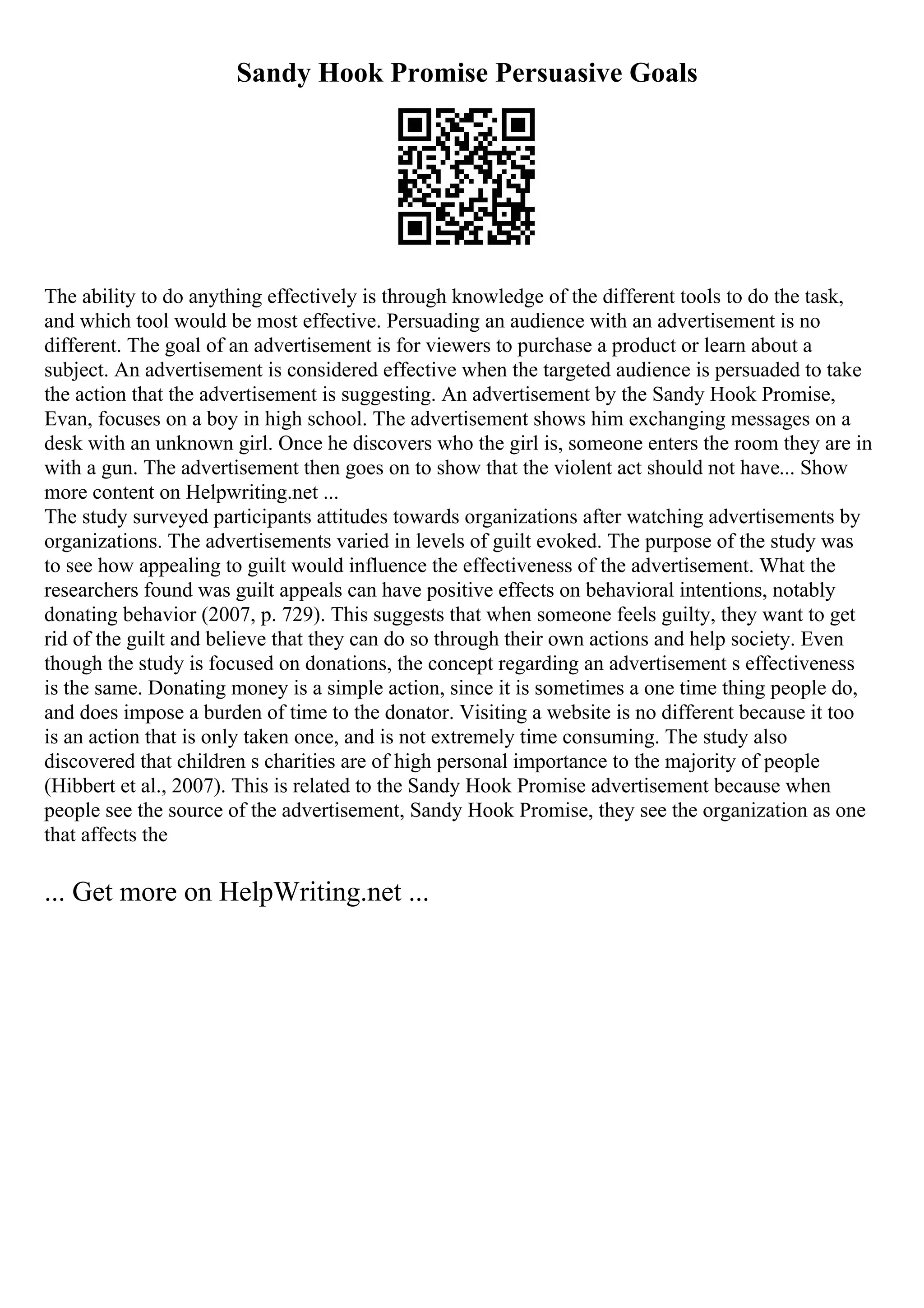 Sandy Hook Promise Persuasive Goals
The ability to do anything effectively is through knowledge of the different tools to do the task,
and which tool would be most effective. Persuading an audience with an advertisement is no
different. The goal of an advertisement is for viewers to purchase a product or learn about a
subject. An advertisement is considered effective when the targeted audience is persuaded to take
the action that the advertisement is suggesting. An advertisement by the Sandy Hook Promise,
Evan, focuses on a boy in high school. The advertisement shows him exchanging messages on a
desk with an unknown girl. Once he discovers who the girl is, someone enters the room they are in
with a gun. The advertisement then goes on to show that the violent act should not have... Show
more content on Helpwriting.net ...
The study surveyed participants attitudes towards organizations after watching advertisements by
organizations. The advertisements varied in levels of guilt evoked. The purpose of the study was
to see how appealing to guilt would influence the effectiveness of the advertisement. What the
researchers found was guilt appeals can have positive effects on behavioral intentions, notably
donating behavior (2007, p. 729). This suggests that when someone feels guilty, they want to get
rid of the guilt and believe that they can do so through their own actions and help society. Even
though the study is focused on donations, the concept regarding an advertisement s effectiveness
is the same. Donating money is a simple action, since it is sometimes a one time thing people do,
and does impose a burden of time to the donator. Visiting a website is no different because it too
is an action that is only taken once, and is not extremely time consuming. The study also
discovered that children s charities are of high personal importance to the majority of people
(Hibbert et al., 2007). This is related to the Sandy Hook Promise advertisement because when
people see the source of the advertisement, Sandy Hook Promise, they see the organization as one
that affects the
... Get more on HelpWriting.net ...
 