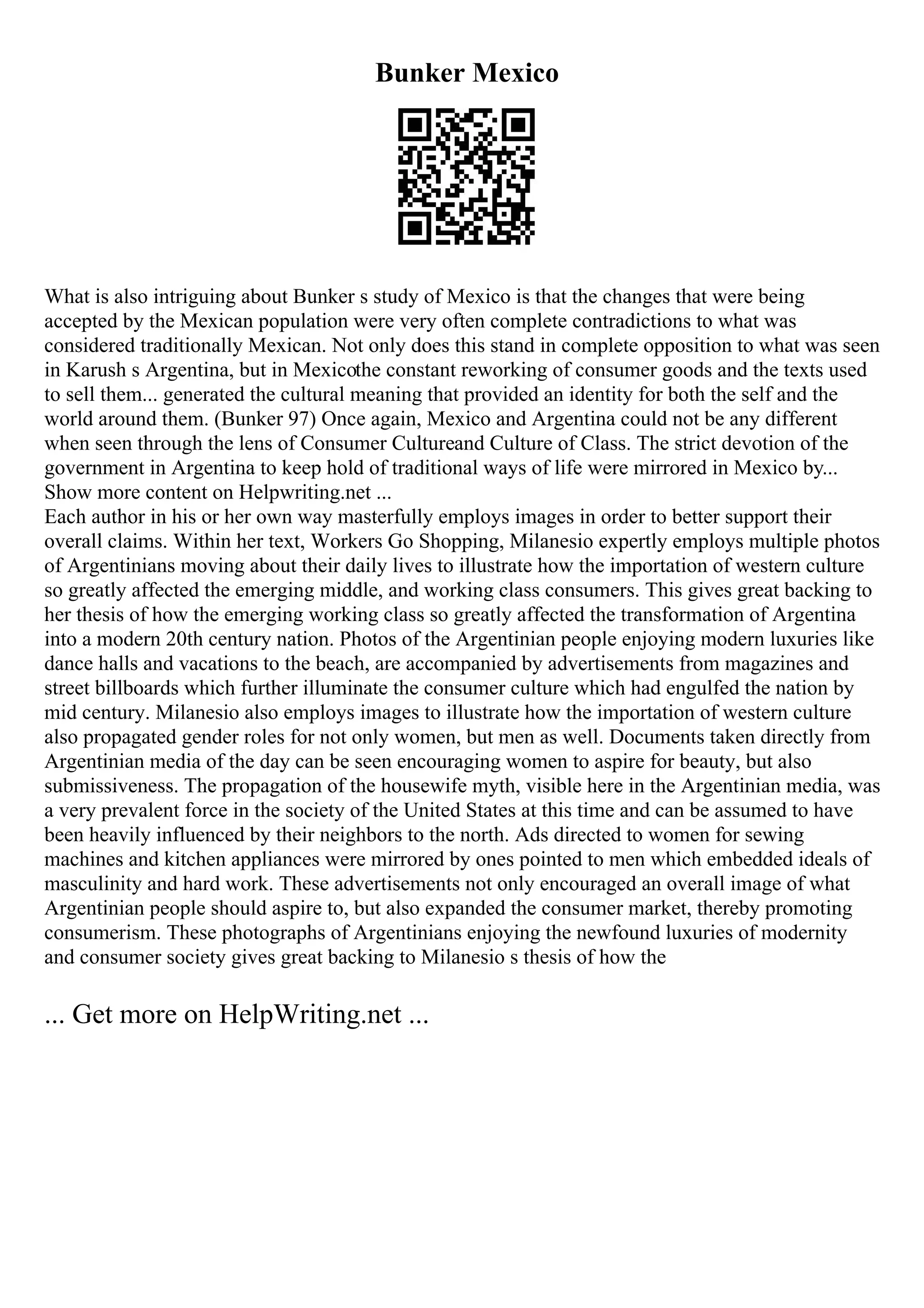 Bunker Mexico
What is also intriguing about Bunker s study of Mexico is that the changes that were being
accepted by the Mexican population were very often complete contradictions to what was
considered traditionally Mexican. Not only does this stand in complete opposition to what was seen
in Karush s Argentina, but in Mexicothe constant reworking of consumer goods and the texts used
to sell them... generated the cultural meaning that provided an identity for both the self and the
world around them. (Bunker 97) Once again, Mexico and Argentina could not be any different
when seen through the lens of Consumer Cultureand Culture of Class. The strict devotion of the
government in Argentina to keep hold of traditional ways of life were mirrored in Mexico by...
Show more content on Helpwriting.net ...
Each author in his or her own way masterfully employs images in order to better support their
overall claims. Within her text, Workers Go Shopping, Milanesio expertly employs multiple photos
of Argentinians moving about their daily lives to illustrate how the importation of western culture
so greatly affected the emerging middle, and working class consumers. This gives great backing to
her thesis of how the emerging working class so greatly affected the transformation of Argentina
into a modern 20th century nation. Photos of the Argentinian people enjoying modern luxuries like
dance halls and vacations to the beach, are accompanied by advertisements from magazines and
street billboards which further illuminate the consumer culture which had engulfed the nation by
mid century. Milanesio also employs images to illustrate how the importation of western culture
also propagated gender roles for not only women, but men as well. Documents taken directly from
Argentinian media of the day can be seen encouraging women to aspire for beauty, but also
submissiveness. The propagation of the housewife myth, visible here in the Argentinian media, was
a very prevalent force in the society of the United States at this time and can be assumed to have
been heavily influenced by their neighbors to the north. Ads directed to women for sewing
machines and kitchen appliances were mirrored by ones pointed to men which embedded ideals of
masculinity and hard work. These advertisements not only encouraged an overall image of what
Argentinian people should aspire to, but also expanded the consumer market, thereby promoting
consumerism. These photographs of Argentinians enjoying the newfound luxuries of modernity
and consumer society gives great backing to Milanesio s thesis of how the
... Get more on HelpWriting.net ...
 