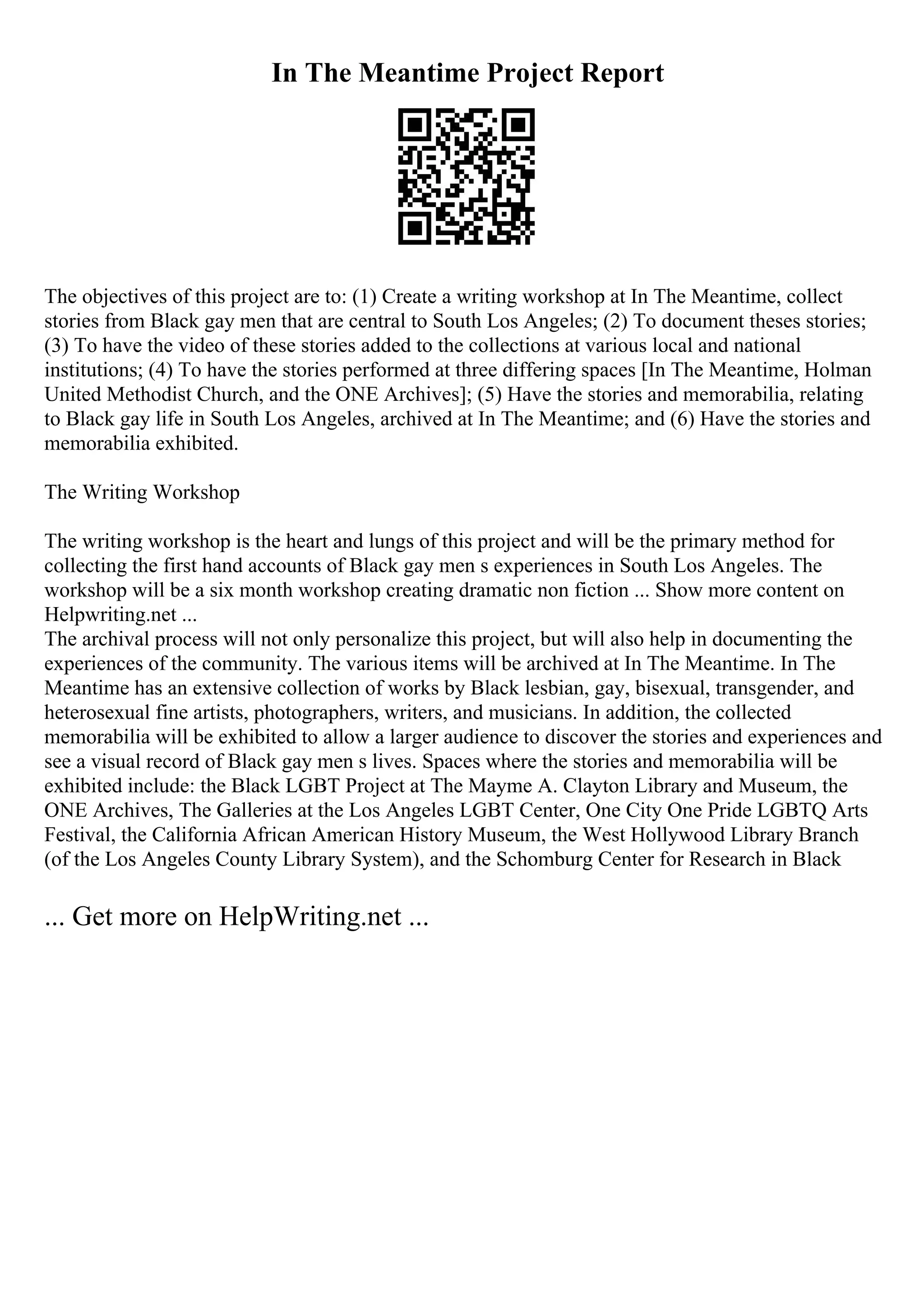 In The Meantime Project Report
The objectives of this project are to: (1) Create a writing workshop at In The Meantime, collect
stories from Black gay men that are central to South Los Angeles; (2) To document theses stories;
(3) To have the video of these stories added to the collections at various local and national
institutions; (4) To have the stories performed at three differing spaces [In The Meantime, Holman
United Methodist Church, and the ONE Archives]; (5) Have the stories and memorabilia, relating
to Black gay life in South Los Angeles, archived at In The Meantime; and (6) Have the stories and
memorabilia exhibited.
The Writing Workshop
The writing workshop is the heart and lungs of this project and will be the primary method for
collecting the first hand accounts of Black gay men s experiences in South Los Angeles. The
workshop will be a six month workshop creating dramatic non fiction ... Show more content on
Helpwriting.net ...
The archival process will not only personalize this project, but will also help in documenting the
experiences of the community. The various items will be archived at In The Meantime. In The
Meantime has an extensive collection of works by Black lesbian, gay, bisexual, transgender, and
heterosexual fine artists, photographers, writers, and musicians. In addition, the collected
memorabilia will be exhibited to allow a larger audience to discover the stories and experiences and
see a visual record of Black gay men s lives. Spaces where the stories and memorabilia will be
exhibited include: the Black LGBT Project at The Mayme A. Clayton Library and Museum, the
ONE Archives, The Galleries at the Los Angeles LGBT Center, One City One Pride LGBTQ Arts
Festival, the California African American History Museum, the West Hollywood Library Branch
(of the Los Angeles County Library System), and the Schomburg Center for Research in Black
... Get more on HelpWriting.net ...
 